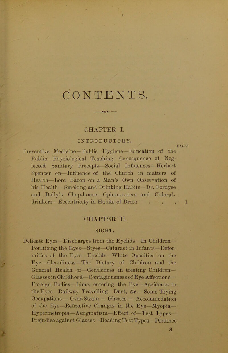 CONTENTS. CHAPTER I. INTEODUCTOBY. PAGE Preventive Medicine—Public 'Hygiene—Education of the Public—Physiological Teaching—Consequence of Neg- lected Sanitary Precepts—Social Influences—Herbert Spencer on—Influence of the Church in matters of Health—Lo3.’d Bacon on a Man’s Own Observation of his Health—Smoking and Drinking Habits—Dr. Fordyce and Dolly’s Chop-house—Ojaimn-eaters and Chloral- drinkers—Eccentricity in Habits of Dress . . . 1 CHAPTER II. SIGHT. Delicate Eyes—Discharges from the Eyelids—In Children— Poulticing the Eyes—Styes—Cataract in Infants—Defor- mities of the Eyes—Eyelids—White 02Dacities on the Eye—Cleanliness—The Dietary of Childi’en and the General Health of—Gentleness in treating Children— Glasses in Childhood—Contagiousness of Eye Affections— Foreign Bodies—Lime, entering the Eye—Accidents to the Eyes—Railway Travelling—Dust, &c.—Some Trying Occupations — Over-Strain — Glasses — Accommodation of the Eye—Refractive Changes in the Eye—Myopia— Hypermetropia—Astigmatism—Effect of—Test Types— Prejudice against Glasses —Reading Test Types— Distance i. a