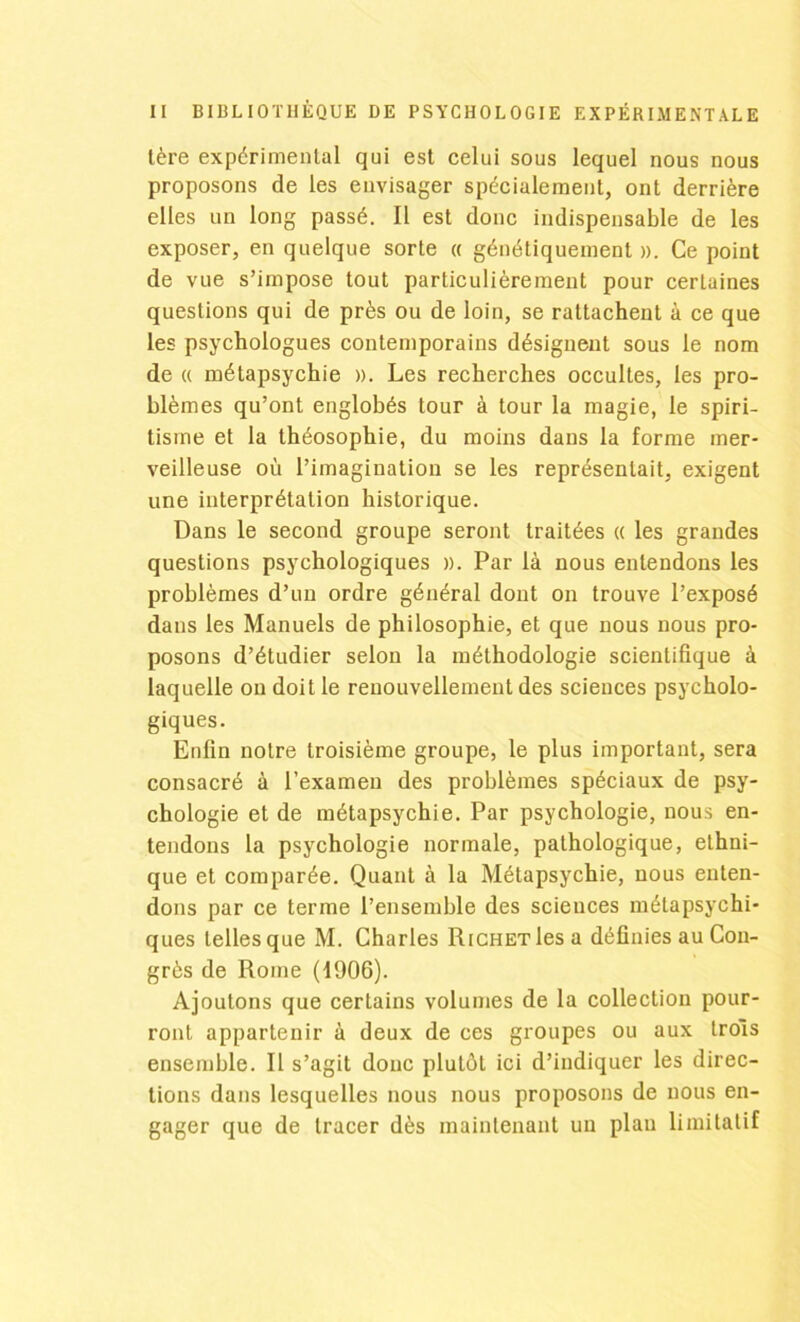 tère expérimental qui est celui sous lequel nous nous proposons de les envisager spécialement, ont derrière elles un long passé. Il est donc indispensable de les exposer, en quelque sorte « génétiquement ». Ce point de vue s’impose tout particulièrement pour certaines questions qui de près ou de loin, se rattachent à ce que les psychologues contemporains désignent sous le nom de « métapsychie ». Les recherches occultes, les pro- blèmes qu’ont englobés tour à tour la magie, le spiri- tisme et la théosophie, du moins dans la forme mer- veilleuse où l’imagination se les représentait, exigent une interprétation historique. Dans le second groupe seront traitées « les grandes questions psychologiques ». Par là nous entendons les problèmes d’un ordre général dont on trouve l’exposé dans les Manuels de philosophie, et que nous nous pro- posons d’étudier selon la méthodologie scientifique à laquelle on doit le renouvellement des sciences psycholo- giques. Enfin notre troisième groupe, le plus important, sera consacré à l’examen des problèmes spéciaux de psy- chologie et de métapsychie. Par psychologie, nous en- tendons la psychologie normale, pathologique, ethni- que et comparée. Quant à la Métapsychie, nous enten- dons par ce terme l’ensemble des sciences métapsychi- ques telles que M. Charles Richet les a définies au Con- grès de Rome (1906). Ajoutons que cerLains volumes de la collection pour- ront appartenir à deux de ces groupes ou aux trois ensemble. Il s’agit donc plutôt ici d’indiquer les direc- tions dans lesquelles nous nous proposons de nous en- gager que de tracer dès maintenant un plan limitatif