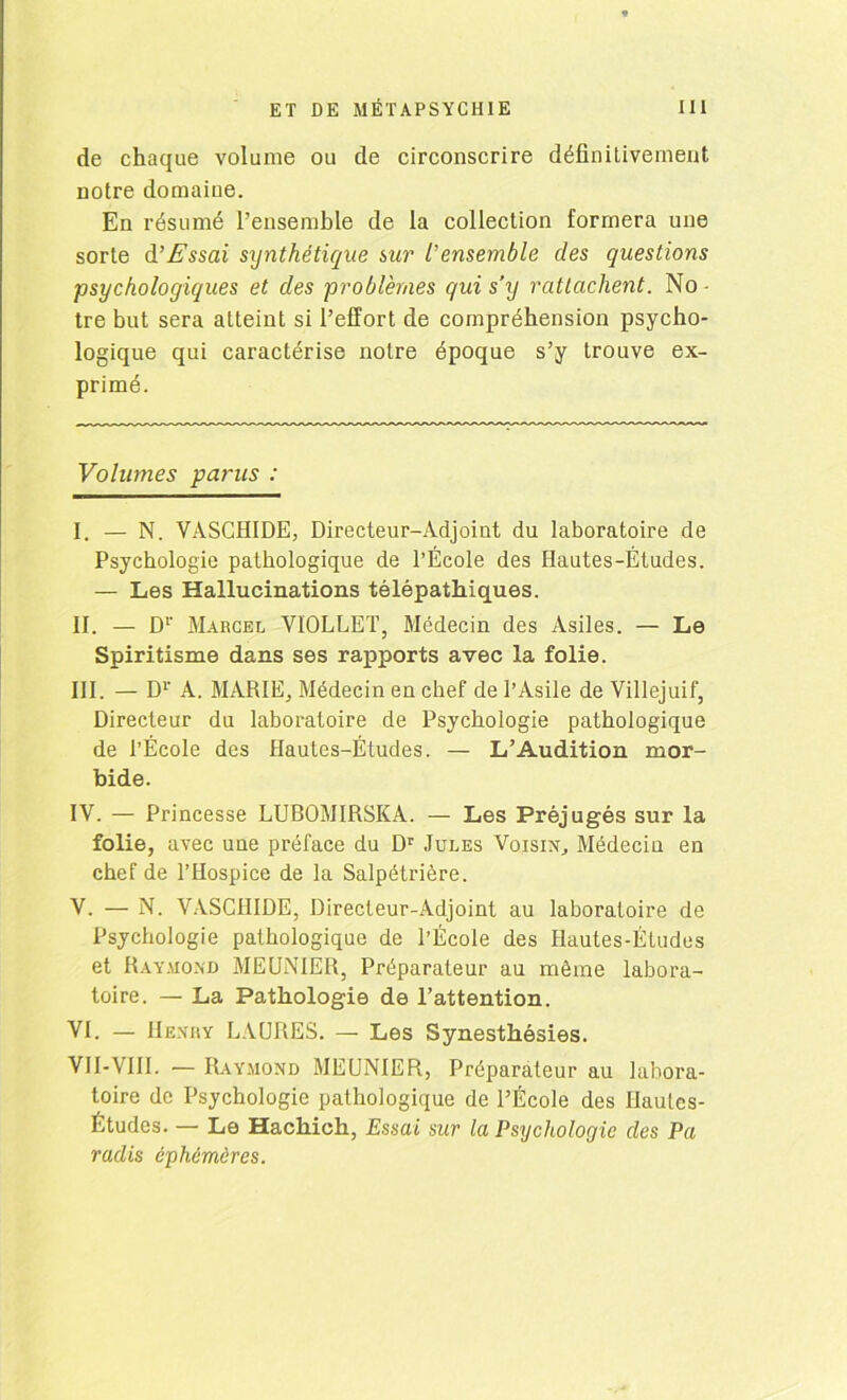 de chaque volume ou de circonscrire définitivement notre domaine. En résumé l’ensemble de la collection formera une sorte d’Essai synthétique sur l’ensemble des questions psychologiques et des problèmes qui s’y rattachent. No - tre but sera atteint si l’effort de compréhension psycho- logique qui caractérise notre époque s’y trouve ex- primé. Volumes parus : I. — N. VÀSCHIDE, Directeur-Adjoint du laboratoire de Psychologie pathologique de l’École des Hautes-Études. — Les Hallucinations télépathiques. II. — D1 II. III. IV. V. VI.' Marcel VIOLLET, Médecin des Asiles. — Le Spiritisme dans ses rapports avec la folie. III. — D1' A. MARIEj Médecin en chef de l’Asile de Villejuif, Directeur du laboratoire de Psychologie pathologique de l’École des Hautes-Études. — L’Audition mor- bide. IV. — Princesse LUBOMIRSKA. — Les Préjugés sur la folie, avec une préface du Dr Jules Voisin, Médecin en chef de l’Hospice de la Salpétrière. V. — N. VASCHIDE, Directeur-Adjoint au laboratoire de Psychologie pathologique de l’École des Hautes-Études et Raymond MEUNIER, Préparateur au même labora- toire. — La Pathologie de l’attention. VI. — Henry LAURES. — Les Synesthésies. VII-VIII. — Raymond MEUNIER, Préparateur au labora- toire de Psychologie pathologique de l’École des Hautes- Études. — Le Hachich, Essai sur la Psychologie des Pa radis éphémères.