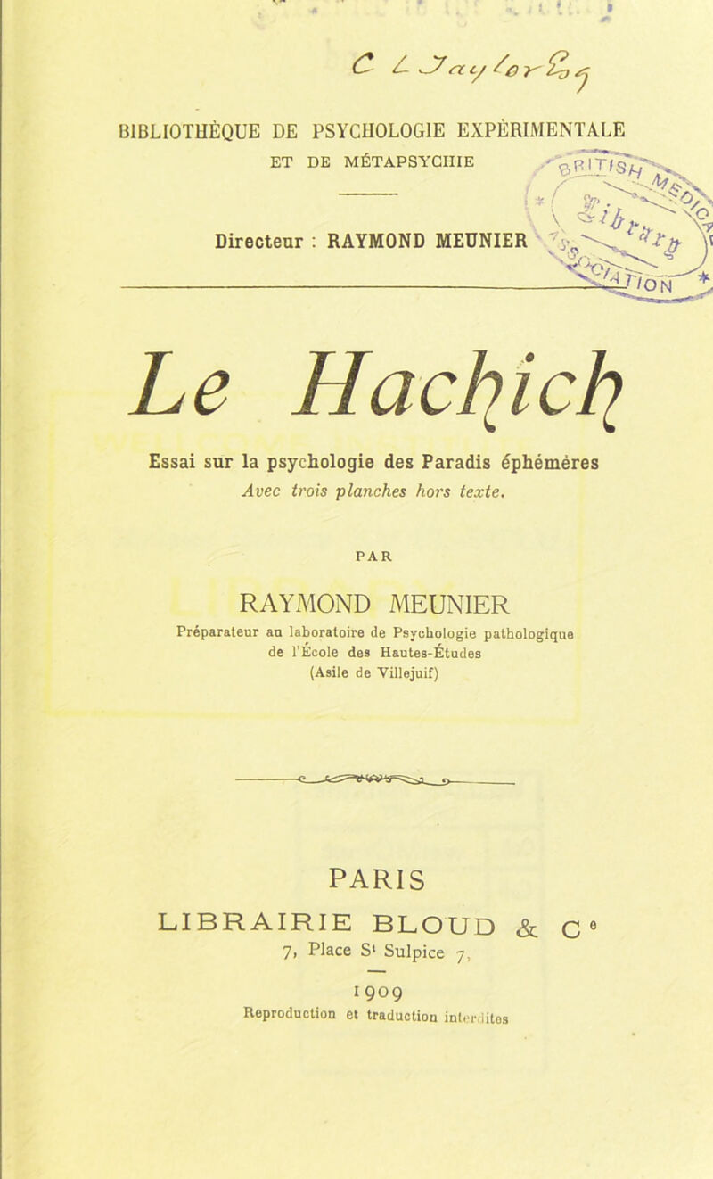 1. I (Z A J7rty BIBLIOTHÈQUE DE PSYCHOLOGIE EXPERIMENTALE ET DE MÉTAPSYCHIE - ^pTt/jA/ i * ! %? V X? Directeur : RAYMOND MEUNIER ; «Sg \\  %•' -v J ^3j\on l Le Hachjcli Essai sur la psychologie des Paradis éphémères Avec trois planches hors texte. PAR RAYMOND MEUNIER Préparateur an laboratoire de Psychologie pathologique de l’École des Hautes-Études (Asile de Villejuif) PARIS LIBRAIRIE BLOUD &. C0 7, Place S1 Sulpice 7, 1909 Reproduction et traduction interdites