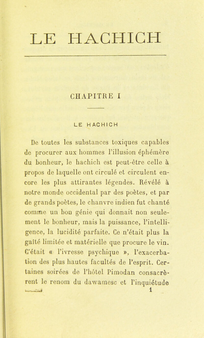 CHAPITRE I LE HACHICH De toutes les substances toxiques capables de procurer aux hommes l’illusion éphémère du bonheur, le hachich est peut-être celle à propos de laquelle ont circulé et circulent en- core les plus attirantes légendes. Révélé à notre monde occidental par des poètes, et par de grands poètes, le chanvre indien fut chanté comme un bon génie qui donnait non seule- ment le bonheur, mais la puissance, l’intelli- gence, la lucidité parfaite. Ce n’était plus la gaîté limitée et matérielle que procure le vin. C’était « l’ivresse psychique », l’exacerba- tion des plus hautes facultés de l’esprit. Cer- taines soirées de l’hôtel Pimodan consacrè- rent le renom du dawamese et l’inquiétude