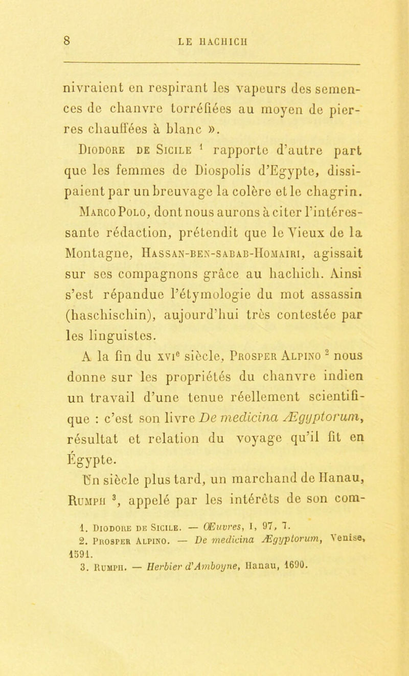 nivraient en respirant les vapeurs des semen- ces de chanvre torréfiées au moyen de pier- res chauffées à blanc ». Diodore de Sicile 1 rapporte d’autre part que les femmes de Diospolis d’Egypte, dissi- paient par un breuvage la colère et le chagrin. Marco Polo, dont nous aurons à citer l’intéres- sante rédaction, prétendit que le Vieux de la Montagne, Hassan-ben-sabab-Homairi, agissait sur ses compagnons grâce au liachich. Ainsi s’est répandue l’étymologie du mot assassin (haschischin), aujourd’hui très contestée par les linguistes. A la fin du xvie siècle, Prosper Alpino 2 nous donne sur les propriétés du chanvre indien un travail d’une tenue réellement scientifi- que : c’est son livre De meclicina Ægijptorum, résultat et relation du voyage qu’il fit en Égypte. 15n siècle plus tard, un marchand de Hanau, Rumpii 3, appelé par les intérêts de son com- 1. Diodoue de Sicile. — Œuvres, I, 97, 7. 2. Prosper Alpino. — De medicina Ægyptorum, ^aise, 1591. 3. Rumpii. — Herbier d'Amboyne, Ilanau, 1690.