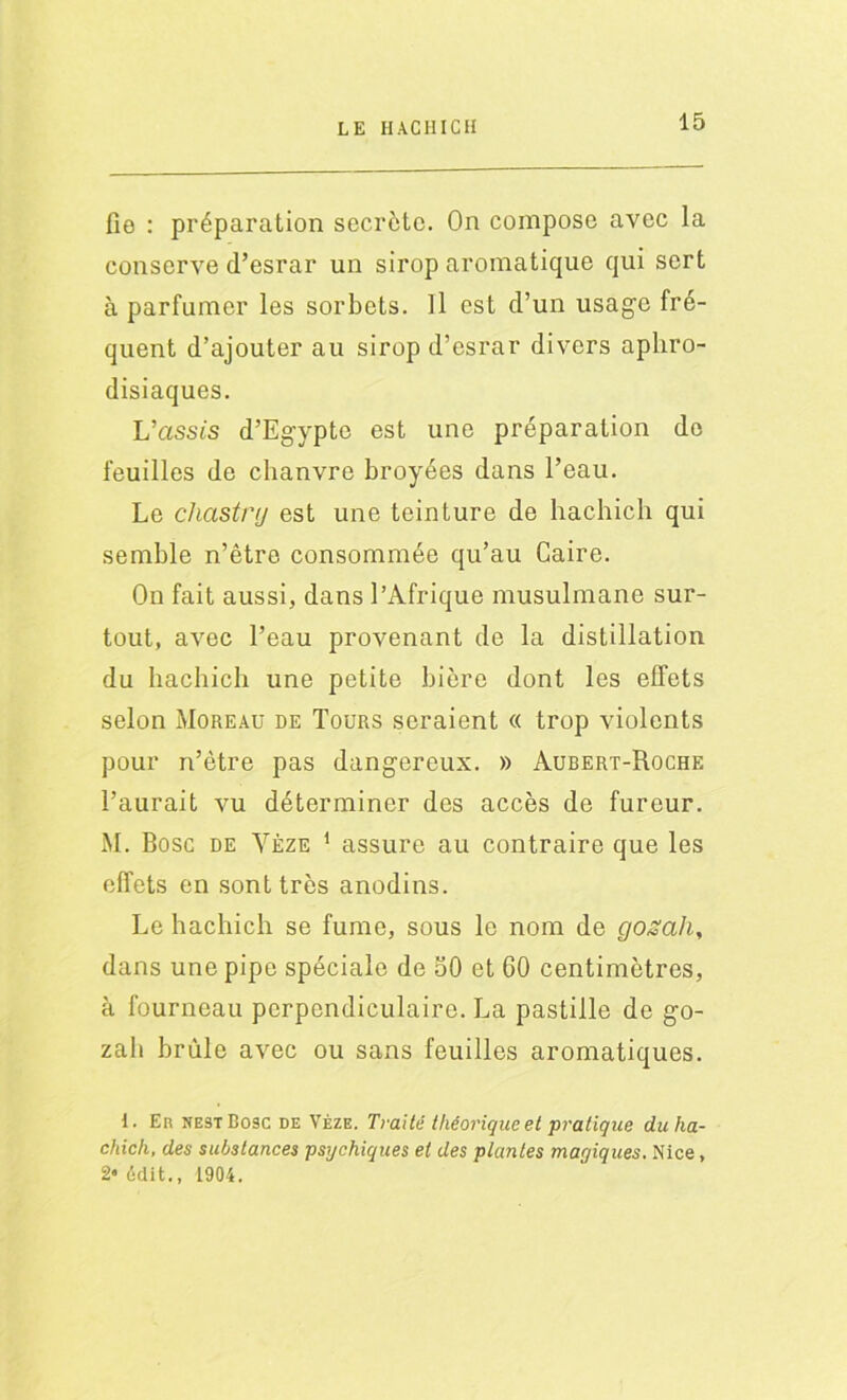 fie : préparation secrète. On compose avec la conserve d’esrar un sirop aromatique qui sert à parfumer les sorbets. Il est d’un usage fré- quent d’ajouter au sirop d’esrar divers aphro- disiaques. L’assc's d’Egypte est une préparation do feuilles de chanvre broyées dans l’eau. Le chastnj est une teinture de hachich qui semble n’être consommée qu’au Caire. On fait aussi, dans l’Afrique musulmane sur- tout, avec l’eau provenant de la distillation du hachich une petite bière dont les effets selon Moreau de Tours seraient « trop violents pour n’ètre pas dangereux. » Aubert-Roche l’aurait vu déterminer des accès de fureur. M. Bosc de Yèze 1 assure au contraire que les effets en sont très anodins. Le hachich se fume, sous le nom de gozah, dans une pipe spéciale de 50 et 60 centimètres, à fourneau perpendiculaire. La pastille de go- zah brûle avec ou sans feuilles aromatiques. 1. En nestBosc de Vèze. Traité théorique et pratique dit ha- chich, des substances psychiques et des plantes magiques. Nice, 2* (-dit., 1904.