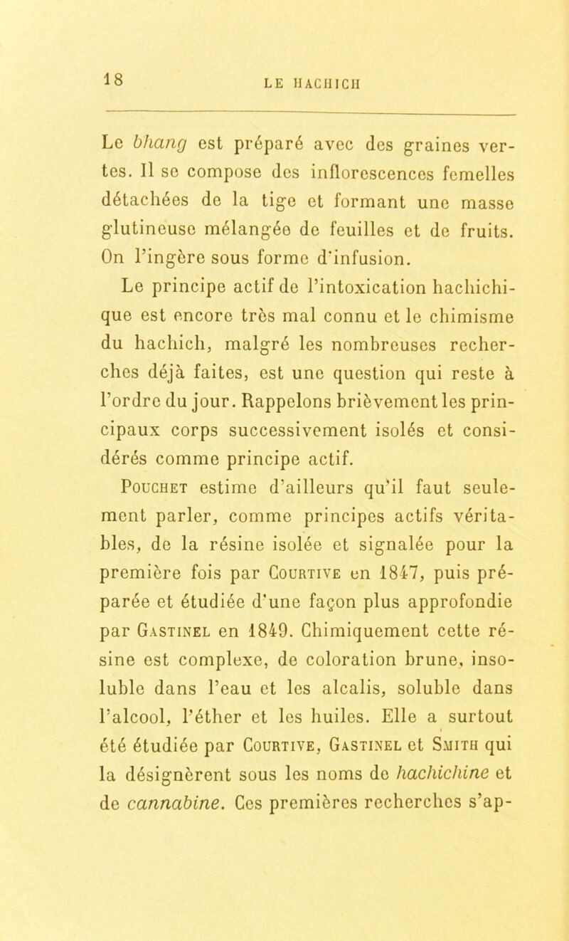 LE H AC III CH Le bhang est préparé avec des graines ver- tes. Il se compose des inflorescences femelles détachées de la tige et formant une masse glutineuse mélangée de feuilles et de fruits. On l’ingère sous forme d'infusion. Le principe actif de l’intoxication hachichi- que est encore très mal connu et le chimisme du hachich, malgré les nombreuses recher- ches déjà faites, est une question qui reste à l’ordre du jour. Rappelons brièvement les prin- cipaux corps successivement isolés et consi- dérés comme principe actif. Pouchet estime d’ailleurs qu'il faut seule- ment parler, comme principes actifs vérita- bles, de la résine isolée et signalée pour la première fois par Courtive en 1847, puis pré- parée et étudiée d’une façon plus approfondie par Gastinel en 1849. Chimiquement cette ré- sine est complexe, de coloration brune, inso- luble dans l’eau et les alcalis, soluble dans l’alcool, l'éther et les huiles. Elle a surtout été étudiée par Courtive, Gastinel et Smith qui la désignèrent sous les noms de hachichine et de cannabine. Ces premières recherches s’ap-