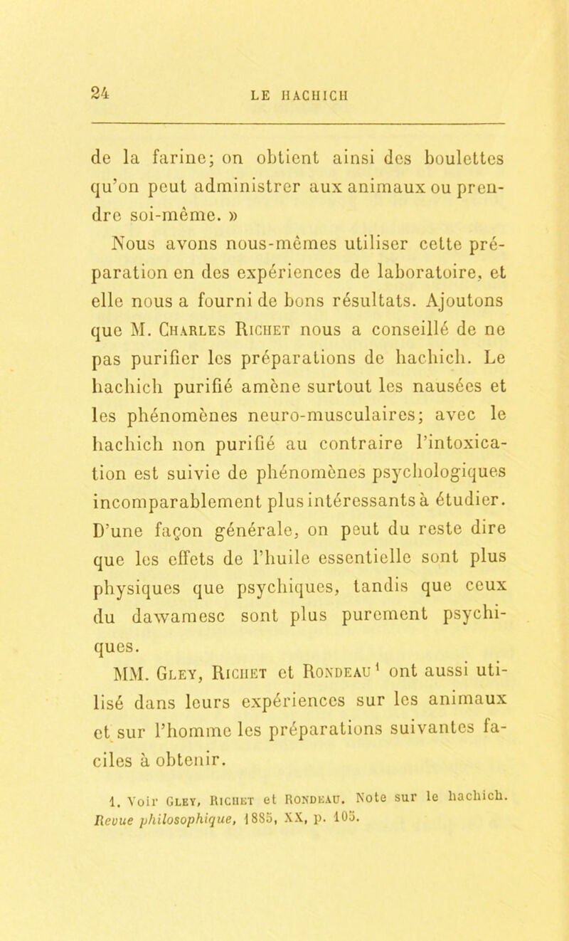 de la farine; on obtient ainsi des boulettes qu’on peut administrer aux animaux ou pren- dre soi-mème. » Nous avons nous-mêmes utiliser cette pré- paration en des expériences de laboratoire, et elle nous a fourni de bons résultats. Ajoutons que M. Charles Richet nous a conseillé de ne pas purifier les préparations de hachich. Le hachich purifié amène surtout les nausées et les phénomènes neuro-musculaires; avec le hachich non purifié au contraire l’intoxica- tion est suivie de phénomènes psychologiques incomparablement plus intéressants à étudier. D’une façon générale, on peut du reste dire que les effets de l’huile essentielle sont plus physiques que psychiques, tandis que ceux du dawamesc sont plus purement psychi- ques. MM. Gley, Riciiet et Rondeau 1 ont aussi uti- lisé dans leurs expériences sur les animaux et sur l’homme les préparations suivantes fa- ciles à obtenir. 1. Voir Gley, Richet et Rondeau. Note sur le hachich. Revue philosophique, 18S5, XX, p. 105.