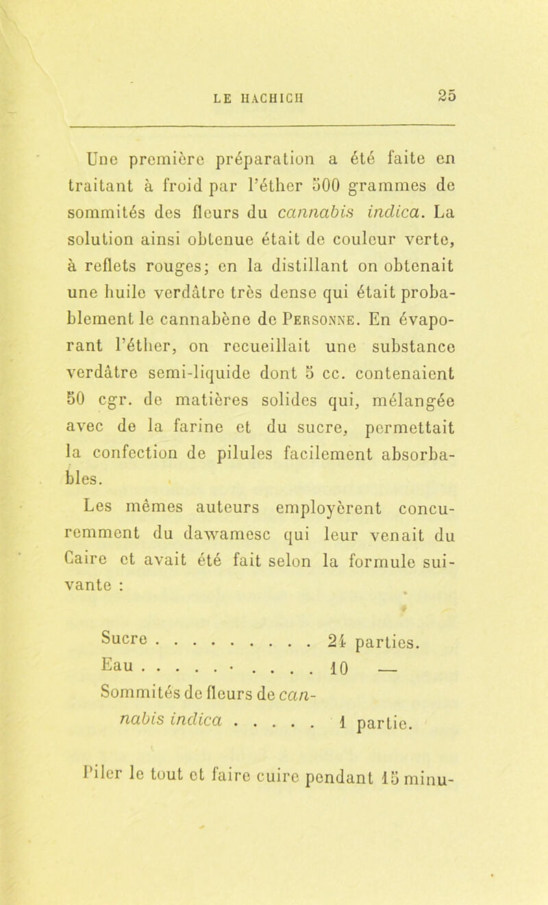 Une première préparation a été faite en traitant à froid par l’éther 500 grammes de sommités des fleurs du cannabis indica. La solution ainsi obtenue était de couleur verte, à reflets rouges; en la distillant on obtenait une liuile verdâtre très dense qui était proba- blement le cannabène de Personne. En évapo- rant l’éther, on recueillait une substance verdâtre semi-liquide dont 5 cc. contenaient 50 cgr. de matières solides qui, mélangée avec de la farine et du sucre, permettait la confection de pilules facilement absorba- bles. Les mêmes auteurs employèrent concu- remment du dawamesc qui leur venait du Caire et avait été fait selon la formule sui- vante : Sucre 24 parties. Eau • .... 10 — Sommités de fleurs de can- nabis indica i partie. Piler le tout et faire cuire pendant 15 minu-