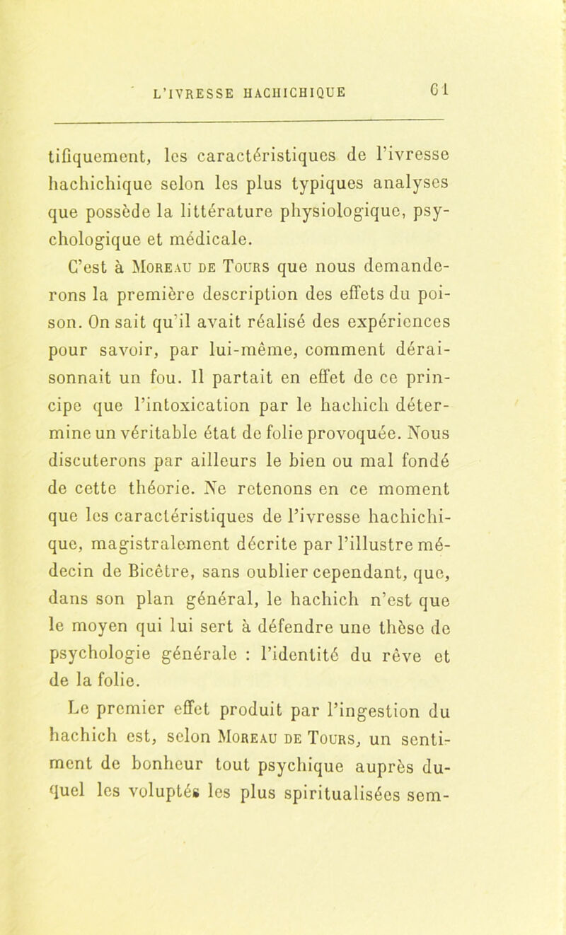 tifiquement, les caractéristiques (le l'ivresse hachichique selon les plus typiques analyses que possède la littérature physiologique, psy- chologique et médicale. C’est à Moreau de Tours que nous demande- rons la première description des effets du poi- son. On sait qu'il avait réalisé des expériences pour savoir, par lui-même, comment dérai- sonnait un fou. Il partait en effet de ce prin- cipe que l’intoxication par le hachich déter- mine un véritable état de folie provoquée. Nous discuterons par ailleurs le bien ou mal fondé de cette théorie. Ne retenons en ce moment que les caractéristiques de l’ivresse hachichi- que, magistralement décrite par l’illustre mé- decin de Bicêtre, sans oublier cependant, que, dans son plan général, le hachich n’est que le moyen qui lui sert à défendre une thèse de psychologie générale : l’identité du rêve et de la folie. Le premier effet produit par l’ingestion du hachich est, selon Moreau de Tours, un senti- ment de bonheur tout psychique auprès du- quel les voluptés les plus spiritualisées sem-