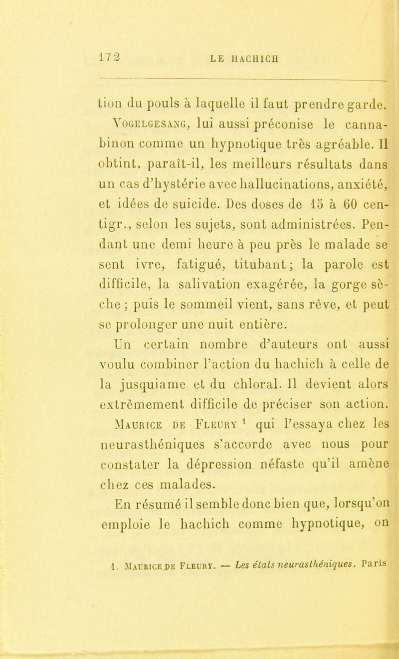 tion du pouls à laquelle il faut prendre garde. Vogelgesang, lui aussi préconise le canna- binon comme un hypnotique très agréable. Il obtint, paraît-il. les meilleurs résultats dans un cas d’hystérie avec hallucinations, anxiété, et idées de suicide. Des doses de 15 à 60 cen- tigr., selon les sujets, sont administrées. Pen- dant une demi heure à peu près le malade se sent ivre, fatigué, titubant; la parole est difficile, la salivation exagérée, la gorge sè- che ; puis le sommeil vient, sans rêve, et peut se prolonger une nuit entière. Un certain nombre d’auteurs ont aussi voulu combiner l’action du hachich à celle de la jusquiame et du ehloral. Il devient alors extrêmement difficile de préciser son action. Maurice de Fleury 1 qui l’essaya chez les neurasthéniques s'accorde avec nous pour constater la dépression néfaste qu'il amène chez ces malades. En résumé il semble donc bien que, lorsqu’on emploie le hachich comme hypnotique, on 1. Maurice de Fleury. — Les élats neurasthéniques. Paris