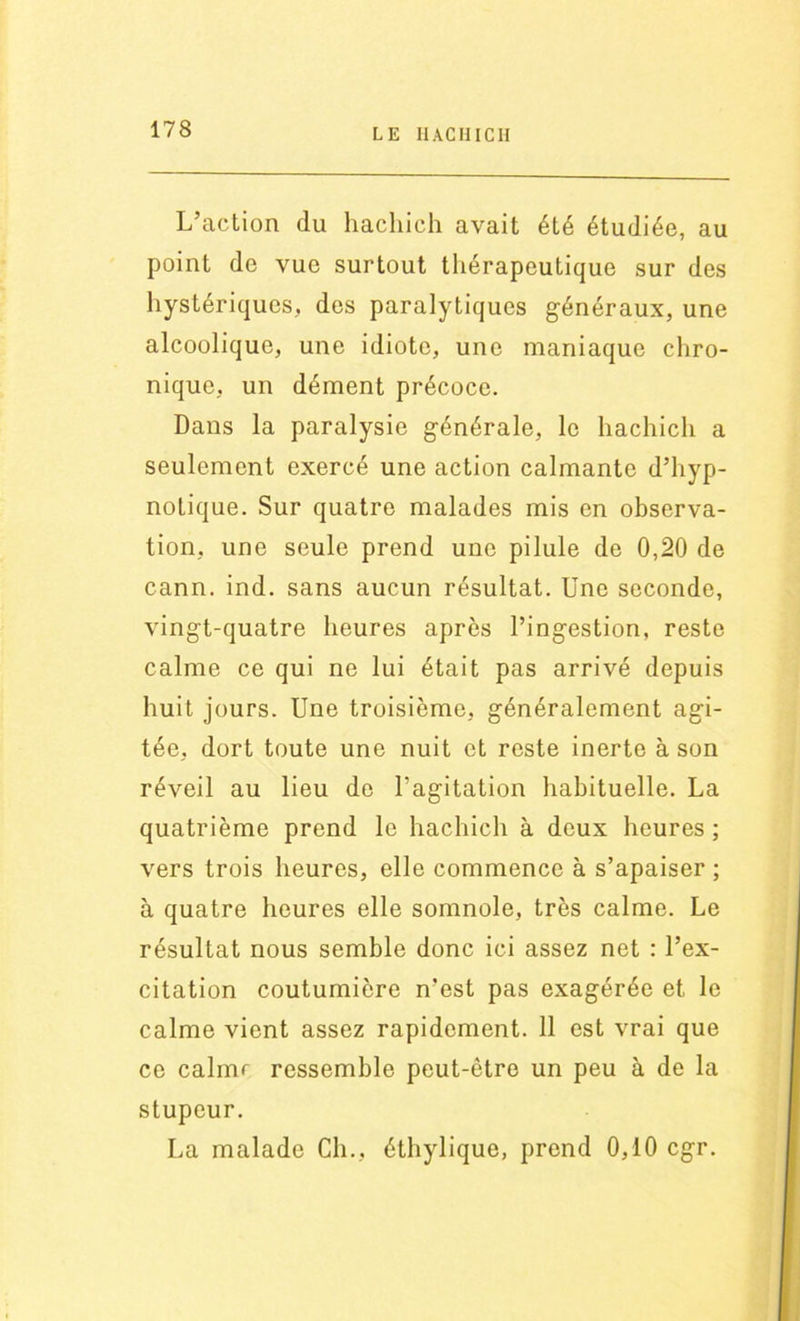 L’action du hachich avait été étudiée, au point de vue surtout thérapeutique sur des hystériques, des paralytiques généraux, une alcoolique, une idiote, une maniaque chro- nique, un dément précoce. Dans la paralysie générale, le hachich a seulement exercé une action calmante d’hyp- notique. Sur quatre malades mis en observa- tion, une seule prend une pilule de 0,20 de cann. ind. sans aucun résultat. Une seconde, vingt-quatre heures après l’ingestion, reste calme ce qui ne lui était pas arrivé depuis huit jours. Une troisième, généralement agi- tée, dort toute une nuit et reste inerte à son réveil au lieu de l’agitation habituelle. La quatrième prend le hachich à deux heures ; vers trois heures, elle commence à s’apaiser ; à quatre heures elle somnole, très calme. Le résultat nous semble donc ici assez net : l’ex- citation coutumière n’est pas exagérée et. le calme vient assez rapidement. 11 est vrai que ce calmr ressemble peut-être un peu à de la stupeur. La malade Ch., éthylique, prend 0,10 cgr.