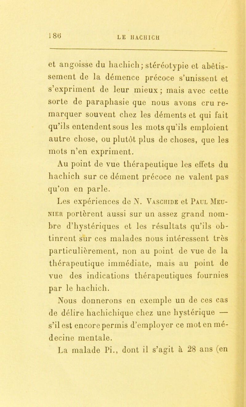 180 et angoisse du hachich; stéréotypie et abêtis- sement de la démence précoce s’unissent et s’expriment de leur mieux; mais avec cette sorte de paraphasie que nous avons cru re- marquer souvent chez les déments et qui fait qu’ils entendent sous les mots qu’ils emploient autre chose, ou plutôt plus de choses, que les mots n’en expriment. Au point de vue thérapeutique les effets du hachich sur ce dément précoce ne valent pas qu’on en parle. Les expériences de N. Vaschide et Paul Meu- nier portèrent aussi sur un assez grand nom- bre d’hystériques et les résultats qu’ils ob- tinrent sur ces malades nous intéressent très particulièrement, non au point de vue de la thérapeutique immédiate, mais au point de vue des indications thérapeutiques fournies par le hachich. Nous donnerons en exemple un de ces cas de délire hachichique chez une hystérique — s’il est encore permis d’employer ce mot en mé- decine mentale. La malade Pi., dont il s’agit à 28 ans (en