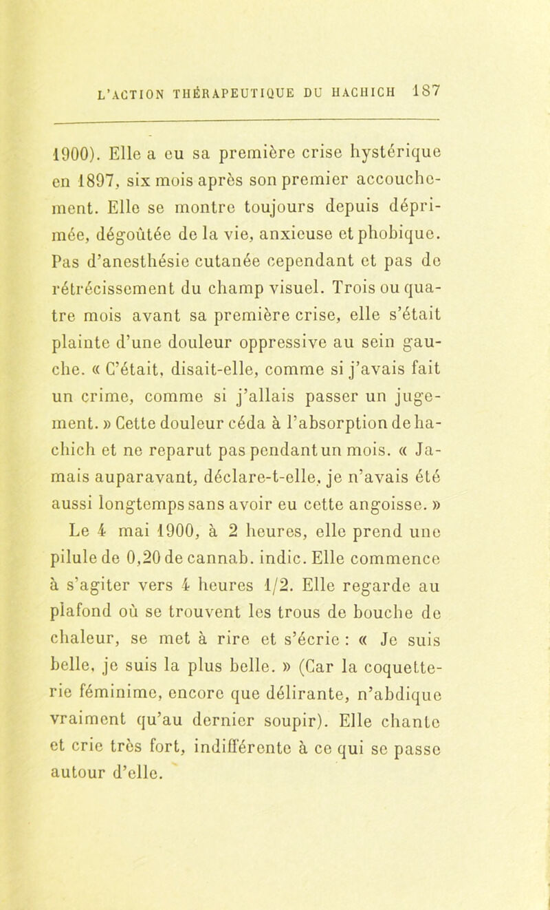 1900). Elle a eu sa première crise hystérique en 1897. six mois après son premier accouche- ment. Elle se montre toujours depuis dépri- mée, dégoûtée do la vie, anxieuse et phobique. Pas d’anesthésie cutanée cependant et pas de rétrécissement du champ visuel. Trois ou qua- tre mois avant sa première crise, elle s’était plainte d’une douleur oppressive au sein gau- che. « C’était, disait-elle, comme si j’avais fait un crime, comme si j’allais passer un juge- ment. » Cette douleur céda à l’absorption de ha- cliich et ne reparut pas pendant un mois. « Ja- mais auparavant, déclare-t-elle, je n’avais été aussi longtemps sans avoir eu cette angoisse. » Le 4 mai 1900, à 2 heures, elle prend une pilule de 0,20 de cannab. indic. Elle commence à s’agiter vers 4 heures 1/2. Elle regarde au plafond où se trouvent les trous de bouche de chaleur, se met à rire et s’écrie : « Je suis belle, je suis la plus belle. » (Car la coquette- rie féminime, encore que délirante, n’abdique vraiment qu’au dernier soupir). Elle chante et crie très fort, indifférente à ce qui se passe autour d’elle.