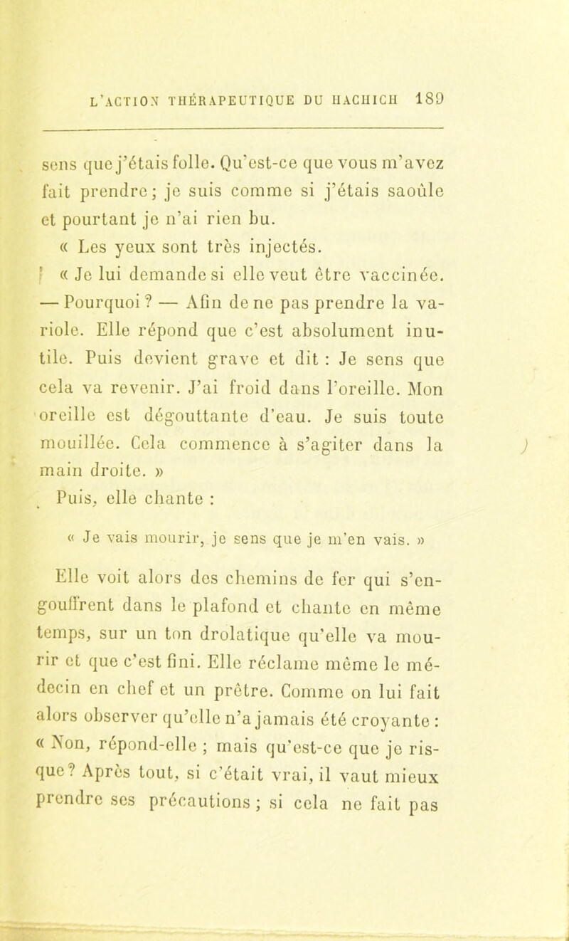 sens que j’étais folle. Qu’est-ce que vous m’avez fait prendre; je suis comme si j’étais saoûle et pourtant je n’ai rien bu. « Les yeux sont très injectés. ' « Je lui demande si elle veut être vaccinée. — Pourquoi ? — Afin de ne pas prendre la va- riole. Elle répond que c’est absolument inu- tile. Puis devient grave et dit : Je sens que cela va revenir. J’ai froid dans l’oreille. Mon oreille est dégouttante d’eau. Je suis toute mouillée. Cela commence à s’agiter dans la main droite. » Puis, elle chante : « Je vais mourir, je sens que je m’en vais. » Elle voit alors dos chemins de fer qui s’en- goullrent dans le plafond et chante en même temps, sur un ton drolatique qu’elle va mou- rir et que c’est fini. Elle réclame même le mé- decin en chef et un prêtre. Comme on lui fait alors observer qu’elle n’a jamais été croyante : « Aon, répond-elle ; mais qu’est-ce que je ris- que? Après tout, si c’était vrai, il vaut mieux prendre ses précautions ; si cela ne fait pas