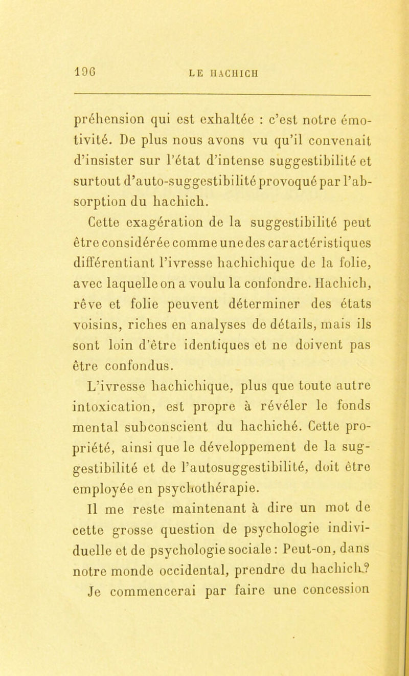 préhension qui est exhaltée : c’est notre émo- tivité. De plus nous avons vu qu’il convenait d’insister sur l’état d’intense suggestibilité et surtout d’auto-suggestibilitéprovoquépar l’ab- sorption du hachich. Cette exagération de la suggestibilité peut être considérée comme unedes caractéristiques différentiant l’ivresse hachichique de la folie, avec laquelle on a voulu la confondre. Hachich, rêve et folie peuvent déterminer des états voisins, riches en analyses de détails, mais ils sont loin d’être identiques et ne doivent pas être confondus. L’ivresse hachichique, plus que toute autre intoxication, est propre à révéler le fonds mental subconscient du hachiché. Cette pro- priété, ainsi que le développement de la sug- gestibilité et de l’autosuggestibilité, doit être employée en psychothérapie. Il me reste maintenant à dire un mot de cette grosse question de psychologie indivi- duelle et de psychologie sociale : Peut-on, dans notre monde occidental, prendre du hachich.? Je commencerai par faire une concession