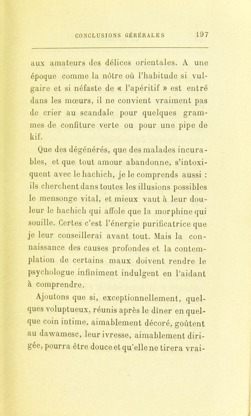 aux amateurs des délices orientales. A une époque comme la nôtre où l’habitude si vul- gaire et si néfaste de « l’apéritif » est entré dans les mœurs, il ne convient vraiment pas de crier au scandale pour quelques gram- mes de confiture verte ou pour une pipe de kif. Que des dégénérés, que des malades incura- bles, et que tout amour abandonne, s’intoxi- quent avec lehachich, je le comprends aussi : ils cherchent dans toutes les illusions possibles le mensonge vital, et mieux vaut à leur dou- leur le hachich qui affole que la morphine qui souille. Certes c’est l’énergie purificatrice que je leur conseillerai avant tout. Mais la con- naissance des causes profondes et la contem- plation de certains maux doivent rendre le psychologue infiniment indulgent en l’aidant à comprendre. Ajoutons que si, exceptionnellement, quel- ques voluptueux, réunis après le dîner en quel- que coin intime, aimablement décoré, goûtent au dawamesc, leur ivresse, aimablement diri- gée, pourra être douce et qu’elle ne tirera vrai-