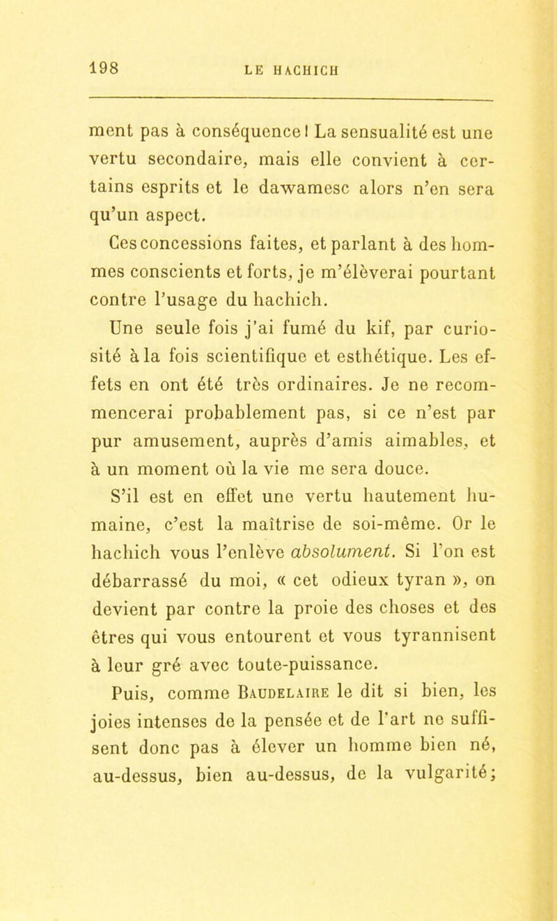 ment pas à conséquence! La sensualité est une vertu secondaire, mais elle convient à cer- tains esprits et le dawamesc alors n’en sera qu’un aspect. Ces concessions faites, et parlant à des hom- mes conscients et forts, je m’élèverai pourtant contre l’usage du hachich. Une seule fois j’ai fumé du kif, par curio- sité à la fois scientifique et esthétique. Les ef- fets en ont été très ordinaires. Je ne recom- mencerai probablement pas, si ce n’est par pur amusement, auprès d’amis aimables, et à un moment où la vie me sera douce. S’il est en effet une vertu hautement hu- maine, c’est la maîtrise de soi-même. Or le hachich vous l’enlève absolument. Si l’on est débarrassé du moi, « cet odieux tyran », on devient par contre la proie des choses et des êtres qui vous entourent et vous tyrannisent à leur gré avec toute-puissance. Puis, comme Baudelaire le dit si bien, les joies intenses de la pensée et de l’art ne suffi- sent donc pas à élever un homme bien né, au-dessus, bien au-dessus, de la vulgarité;