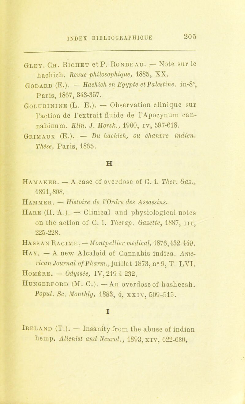 Gley. Ch. Richet et P. Rondeau. — Note sur le hachieh. Revue 'philosophique, 1885, XX. Godard (E.). — Hachicli en Egypte et Palestine. in-S°, Paris, 1807, 343-357. Golubinine (L. E.). — Observation clinique sur l’action de l’extrait fluide de l’Apocynum can- nabinum. Klin. J. Morsk., 1900, iv, 597-618. Grimaux (E.). — Du hachieh, ou chanvre indien. Thèse, Paris, 1865. H Hamaker. — A case of overdose of G. i. Tlier. Gaz., 1891,808. Hammer. — Histoire de l’Ordre des Assassins. IIare (H. A.). — Clinical and physiological notes on the action of G. i. Therap. Gazette, 1887, m, 225-228. Hassan Racime. — Montpellier médical, 1876,432-449. Hay. — A new Alcaloid of Cannabis indica. Ame- rican Journal ofPharm., juillet 1873, n° 9, T. LVI. Homère. — Odyssée, IV, 219 à 232. Hungerford (M. G.). —An overdose of liasheesh. Popul. Sc. Monthly, 1883, 4, xxiv, 509-515. I Ireland (T.). — Insanity from the abuse of indian heinp. Alienist and Neurol., 1893, xiv, 622-630,