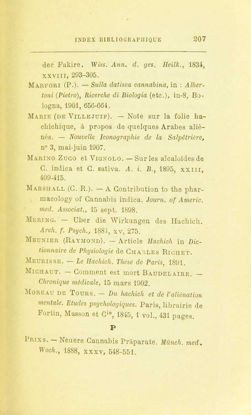 der FaRire. Wiss. Ann. d. ges. Heilk., 1834, xxviii, 293-305. Marfori (P.). — Sulla datisca cannabina, in : Alber- toni (Pietro), Ricerche di Biologia (etc.)., in-8, Bo- logna, 1901, 656-664. Marie (de Villejuif). — Note sur la folie ha- cliichique, à propos de quelques Arabes alié- nés. — Nouvelle Iconographie de la Salpêtrière, n° 3, mai-juin 1907. Marino Zugo et Vignolo. — Sur les alcaloïdes de C. indica et G. sativa. A. i. B., 1895, xxnr, 409-415. Marshall (G. B.). — A Contribution to the phar- macology of Cannabis indica. Journ. of Americ. med. Associai., 15 sept. 1898. Mering. — Uber die Wirkungen des Hachich. Arch. f. Psych., 1881, xv, 275. Meunier (Raymond). — Article Hachich in Dic- tionnaire de Physiologie de Charles Richet. Meurisse. — Le Hachich. Thèse de Paris, 1891. Michaut. — Comment est mort Baudelaire. — Chronique médicale, 15 mars 1902. Moreau de Tours. — Du hachich et de l’aliénation mentale. Etudes psychologiques. Paris, librairie de Fortin, Masson et Cie, 1845, 1 vol., 431 pages. P Prix s. — Neuere Cannabis Prâparate. Münch. med. Woch., 1888, xxxv, 548-551.