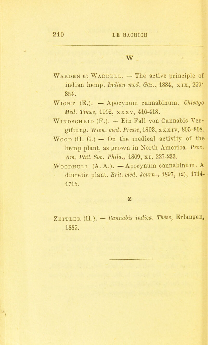 W Warden et Waddell. — The active principle of indian hemp. Indian med. Gaz., 1884, xix, 259‘ 354. Wight (E.). — Apocynum cannabinum. Chicayo Med. Times, 1902, xxxv, 416-418. Windscheid (F.). — Ein Fall von Cannabis Ver- giftung. Wicn. med. Presse, 1893, xxxxv, 805-808. Wood (H. C.) — On the medical activity of the hemp plant, as grown in North America. Proc. Am. Phil. Soc. Phila., 1869, xi, 227-233. Woodhull (A. A.). — Apocynum cannabinum. A diuretic plant. Brit.med. Journ., 1897, (2), 1714- 1715. Z Zeitler (H.). — Cannabis indica. Thèse, Erlangen, 1885.