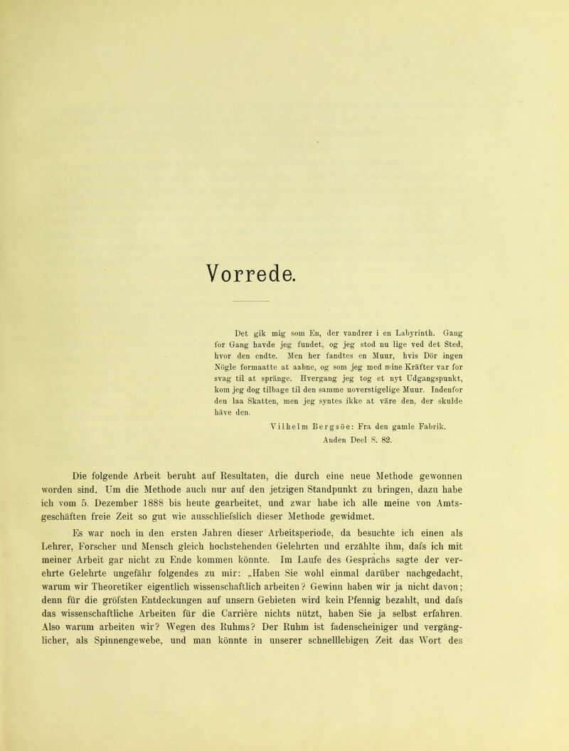 Vorrede. Det gik mig som Eu, der vandrer i en Laliyrinth. Gang for Gang havde jeg fundet, og jeg stod nu lige ved det Sted, hvor den endte. Men her fandtes en Muur, hvis Dör ingen Nögle formaatte at aahne, og som jeg med niine Kräfter var for svag til at spränge. Hvergang jeg tog et nyt üdgangspunkt, kom jeg dog tilbage til den samme uoverstigelige Muur. Indenfor den laa Skatten, men jeg syntes ikke at väre den, der skulde häve den. Vilhelm Bergsöe: Fra den gamle Fabrik. Anden Deel S. 82. Die folgende Arbeit beruht auf Resultaten, die durch eine neue Methode gewonnen worden sind. Um die Methode auch nur auf den jetzigen Standpunkt zu bringen, dazu habe ich vom 5. Dezember 1888 bis heute gearbeitet, und zwar habe ich alle meine von Amts- geschäften freie Zeit so gut wie ausschliefslich dieser Methode gewidmet. Es war noch in den ersten Jahren dieser Arbeitsperiode, da besuchte ich einen als Lehrer, Forscher und Mensch gleich hochstehenden Gelehrten und erzählte ihm, dafs ich mit meiner Arbeit gar nicht zu Ende kommen könnte. Im Laufe des Gesprächs sagte der ver- ehrte Gelehrte ungefähr folgendes zu mir: „Haben Sie wohl einmal darüber nachgedacht, warum wir Theoretiker eigentlich wissenschaftlich arbeiten? Gewinn haben wir ja nicht davon; denn für die gröfsten Entdeckungen auf unsern Gebieten wird kein Pfennig bezahlt, und dafs das wissenschaftliche Arbeiten für die Carriere nichts nützt, haben Sie ja selbst erfahren. Also warum arbeiten wir? Wegen des Ruhms? Der Ruhm ist fadenscheiniger und vergäng- licher, als Spinnengewebe, und man könnte in unserer schnelllebigen Zeit das Wort des