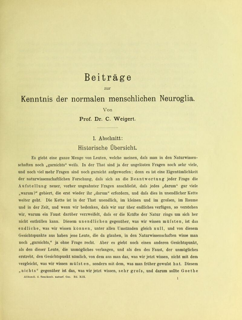 Beiträge zur Kenntnis der normalen mensehliehen Neuroglia. Von Prof. Dr. C. Weigert. 1. Absclmitt: Historische Übersicht. Es giebt eine ganze Menge von Leuten, welche meinen, dafs man in den Naturwissen- schaften noch „garnichts“ weifs. In der That sind ja der ungelösten Fragen noch sehr viele, und noch viel mehr Fragen sind noch garnicht aufgeworfen; denn es ist eine Eigentümlichkeit der naturwissenschaftlichen Forschung, dafs sich an die Beantwortung jeder Frage die Aufstellung neuer, vorher ungeahnter Fragen anschliefst, dafs jedes „darum“ gar viele „warum?“ gebiert, die erst wieder ihr „darum“ erfordern, und dafs dies in unendlicher Kette weiter geht. Die Kette ist in der That unendlich, im kleinen und im grofsen, im Raume und in der Zeit, und wenn wir bedenken, dafs wir nur über endliches verfügen, so verstehen wir, warum ein Faust darüber verzweifelt, dafs er die Kräfte der Natur rings um sich her nicht enthüllen kann. Diesem unendlichen gegenüber, was wir wissen müfsten, ist das endliche, was wir wissen können, unter allen Umständen gleich null, und von diesem Gesichtspunkte aus haben jene Leute, die da glauben, in den Naturwissenschaften wisse man noch „garnichts,“ ja ohne Frage recht. Aber es giebt noch einen anderen Gesichtspunkt, als den dieser Leute, die unmögliches verlangen, und als den des Faust, der unmögliches erstrebt, den Gesichtspunkt nämlich, von dem aus man das, was wir jetzt wissen, nicht mit dem vergleicht, was wir wissen müfst en, sondern mit dem, was man früher gewufst hat. Diesem „nichts“ gegenüber ist das, was wir jetzt wissen, sehr grofs, und darum sollte Goethe Abhandl. d. Senckenb. naturf. Ges. Bd. XIX. ,