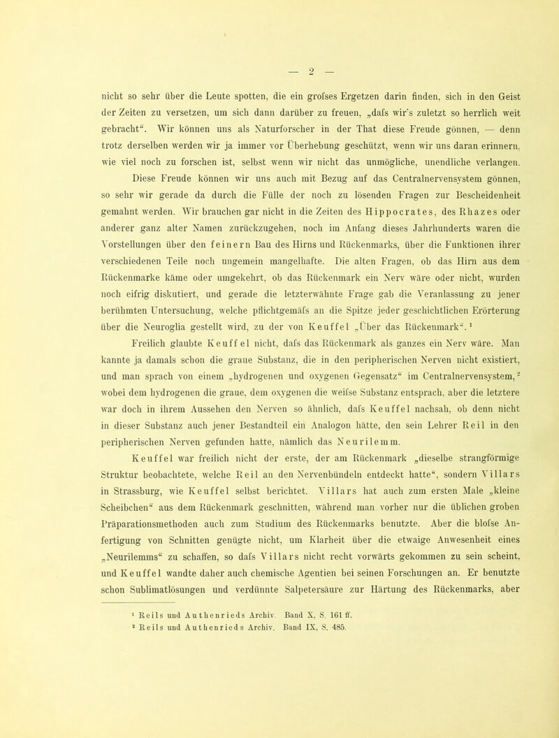 nicht so sehr über die Leute spotten, die ein grofses Ergetzen darin finden, sich in den Geist der Zeiten zu versetzen, um sich dann darüber zu freuen, „dafs wir’s zuletzt so herrlich weit gebracht“. Wir können uns als Naturforscher in der That diese Freude gönnen, — denn trotz derselben werden wir ja immer vor Überhebung geschützt, wenn wir uns daran erinnern, wie viel noch zu forschen ist, selbst wenn wir nicht das unmögliche, unendliche verlangen. Diese Freude können wir uns auch mit Bezug auf das Centralnervensystem gönnen, so sehr wir gerade da durch die Fülle der noch zu lösenden Fragen zur Bescheidenheit gemahnt werden. Wir brauchen gar nicht in die Zeiten des Hippocrates, des Rhazes oder anderer ganz alter Namen zurückzugehen, noch im Anfang dieses Jahrhunderts waren die Vorstellungen über den feinem Bau des Hirns und Rückenmarks, über die Funktionen ihrer verschiedenen Teile noch ungemein mangelhafte. Die alten Fragen, ob das Hirn aus dem Rückenmarke kcäme oder umgekehrt, ob das Rückenmark ein Nerv wäre oder nicht, wurden noch eifrig diskutiert, und gerade die letzterwähnte Frage gab die Veranlassung zu jener berühmten Untersuchung, welche pflichtgemäfs an die Spitze jeder geschichtlichen Erörterung über die Neuroglia gestellt wird, zu der von Keuffel „Über das Rückenmark“.^ Freilich glaubte Keuffel nicht, dafs das Rückenmark als ganzes ein Nerv wäre. Man kannte ja damals schon die graue Substanz, die in den peripherischen Nerven nicht existiert, und man sprach von einem „hydrogenen und oxygenen Gegensatz“ im Centralnervensystem, ^ wobei dem hydrogenen die graue, dem oxygenen die weifse Substanz entsprach, aber die letztere war doch in ihrem Aussehen den Nerven so ähnlich, dafs Keuffel nachsah, ob denn nicht in dieser Substanz auch jener Bestandteil ein Analogon hätte, den sein Lehrer Reil in den peripherischen Nerven gefunden hatte, nämlich das Neurilemm. Keuffel war freilich nicht der erste, der am Rückenmark „dieselbe strangförmige Struktur beobachtete, welche Reil an den Nervenbündeln entdeckt hatte“, sondern Villars in Strassburg, wie Keuffel selbst berichtet. Villars hat auch zum ersten Male „kleine Scheibchen“ aus dem Rückenmark geschnitten, während man vorher nur die üblichen groben Präparationsmethoden auch zum Studium des Rückenmarks benutzte. Aber die blofse An- fertigung von Schnitten genügte nicht, um Klarheit über die etwaige Anwesenheit eines „Neurilemms“ zu schaffen, so dafs Villars nicht recht vorwärts gekommen zu sein scheint, und Keuffel wandte daher auch chemische Agentien bei seinen Forschungen an. Er benutzte schon Sublimatlösungen und verdünnte Salpetersäure zur Härtung des Rückenmarks, aber 1 Keils und Autlienrieds Archiv. Band X, S. 161 ff. * Reils und Authenrieds Archiv. Band IX, S. 485.