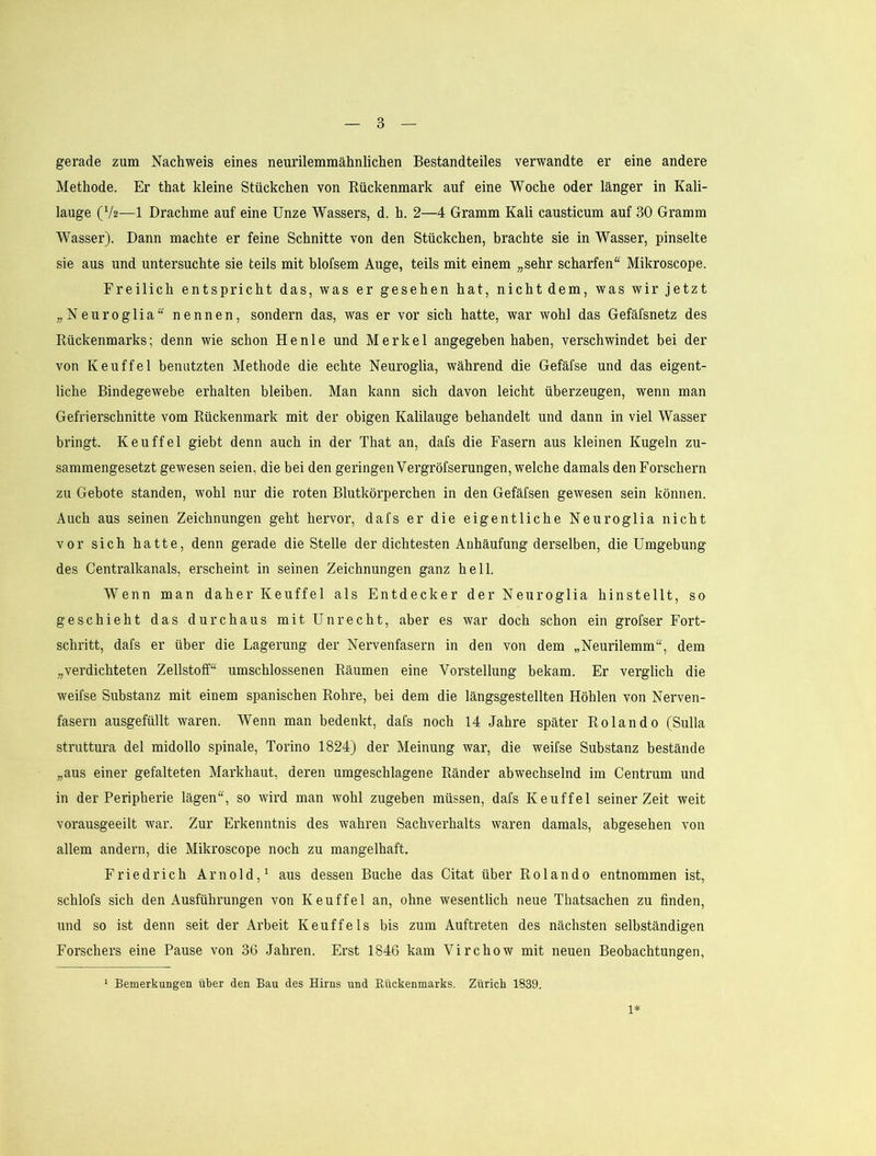 gerade zum Nachweis eines neurilemmähnlichen Bestandteiles verwandte er eine andere Methode. Er that kleine Stückchen von Rückenmark auf eine Woche oder länger in Kali- lauge (V2—1 Drachme auf eine Unze Wassers, d. h. 2—4 Gramm Kali causticum auf 30 Gramm Wasser). Dann machte er feine Schnitte von den Stückchen, brachte sie in Wasser, pinselte sie aus und untersuchte sie teils mit blofsem Auge, teils mit einem „sehr scharfen'^ Mikroscope. Freilich entspricht das, was er gesehen hat, nicht dem, was wir jetzt „Neuroglia“ nennen, sondern das, was er vor sich hatte, war wohl das Gefäfsnetz des Rückenmarks; denn wie schon He nie und Merkel angegeben haben, verschwindet bei der von Keuffel benutzten Methode die echte Neuroglia, während die Gefäfse und das eigent- liche Bindegewebe erhalten bleiben. Man kann sich davon leicht überzeugen, wenn man Gefrierschnitte vom Rückenmark mit der obigen Kalilauge behandelt und dann in viel Wasser bringt. Keuffel giebt denn auch in der That an, dafs die Fasern aus kleinen Kugeln zu- sammengesetzt gewesen seien, die bei den geringen Vergröfserungen, welche damals den Forschern zu Gebote standen, wohl nur die roten Blutkörperchen in den Gefäfsen gewesen sein können. Auch aus seinen Zeichnungen geht hervor, dafs er die eigentliche Neuroglia nicht vor sich hatte, denn gerade die Stelle der dichtesten Anhäufung derselben, die Umgebung des Centralkanals, erscheint in seinen Zeichnungen ganz hell. Wenn man daher Keuffel als Entdecker der Neuroglia hinstellt, so geschieht das durchaus mit Unrecht, aber es war doch schon ein grofser Fort- schritt, dafs er über die Lagerung der Nervenfasern in den von dem „Neurilemm“, dem „verdichteten Zellstoff“ umschlossenen Räumen eine Vorstellung bekam. Er verglich die weifse Substanz mit einem spanischen Rohre, bei dem die längsgestellten Höhlen von Nerven- fasern ausgefüllt waren. Wenn man bedenkt, dafs noch 14 Jahre später Rolando (Sulla struttura del midollo spinale, Torino 1824) der Meinung war, die weifse Substanz bestände „aus einer gefalteten Markhaut, deren umgeschlagene Ränder abwechselnd im Centrum und in der Peripherie lägen“, so wird man wohl zugeben müssen, dafs Keuffel seinerzeit weit vorausgeeilt war. Zur Erkenntnis des wahren Sachverhalts waren damals, abgesehen von allem andern, die Mikroscope noch zu mangelhaft. Friedrich Arnold,^ aus dessen Buche das Citat über Rolando entnommen ist, schlofs sich den Ausführungen von Keuffel an, ohne wesentlich neue Thatsachen zu finden, und so ist denn seit der Arbeit Keuffels bis zum Auftreten des nächsten selbständigen Forschers eine Pause von 36 Jahren. Erst 1846 kam Virchow mit neuen Beobachtungen, ^ Bemerkungen über den Bau des Hirns und Eückenmarks. Zürich 1839. 1*