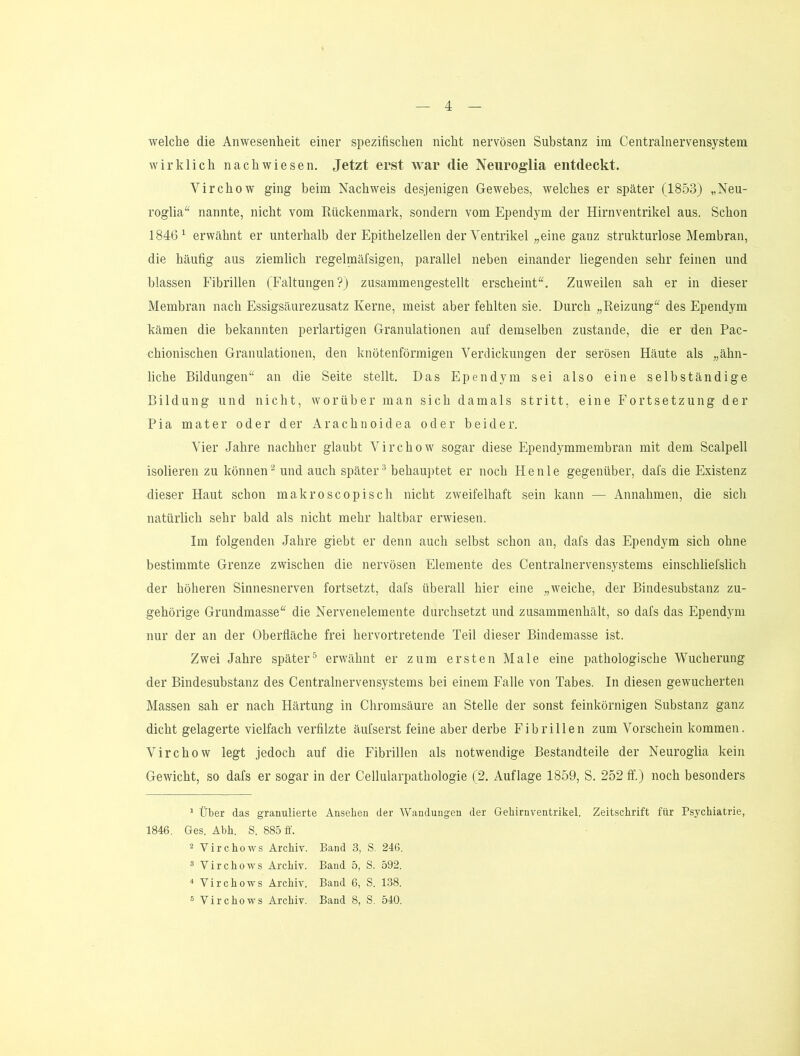 welche die Anwesenheit einer spezifischen nicht nervösen Substanz im Centralnervensystem wirklich nach wiesen. Jetzt erst war die Neiiroglia entdeckt. Virchow ging beim Nachweis desjenigen Gewebes, welches er später (1853) „Neu- roglia“ nannte, nicht vom Rückenmark, sondern vom Ependym der Hirnventrikel aus. Schon 1846^ erwähnt er unterhalb der Epithelzellen der Ventrikel „eine ganz strukturlose Membran, die häufig aus ziemlich regelraäfsigen, parallel neben einander liegenden sehr feinen und blassen Fibrillen (Faltungen?) zusammengestellt erscheint“. Zuweilen sah er in dieser Membran nach Essigsäurezusatz Kerne, meist aber fehlten sie. Durch „Reizung“ des Ependym kämen die bekannten perlartigen Granulationen auf demselben zustande, die er den Pac- chionischen Granulationen, den knotenförmigen Verdickungen der serösen Häute als „ähn- liche Bildungen“ an die Seite stellt. Das Ependym sei also eine selbständige Bildung und nicht, worüber man sich damals stritt, eine Fortsetzung der Pia mater oder der Arachnoidea oder beider. Vier Jahre nachher glaubt Virchow sogar diese Ependymmembran mit dem Scalpell isolieren zu können^ und auch später® behauptet er noch He nie gegenüber, dafs die Existenz dieser Haut schon makroscopisch nicht zweifelhaft sein kann — Annahmen, die sich natürlich sehr bald als nicht mehr haltbar erwiesen. Im folgenden Jahre giebt er denn auch selbst schon an, dafs das Ependym sich ohne bestimmte Grenze zwischen die nervösen Elemente des Centralnervensystems einschliefslich der höheren Sinnesnerven fortsetzt, dafs überall hier eine „weiche, der Bindesubstanz zu- gehörige Grundmasse“ die Nervenelemente durchsetzt und zusammenhält, so dafs das Ependym nur der an der Oberfläche frei hervortretende Teil dieser Bindemasse ist. Zwei Jahre später^ erwähnt er zum ersten Male eine pathologische Wucherung der Bindesubstanz des Centralnervensystems bei einem Falle von Tabes. In diesen gewucherten Massen sah er nach Härtung in Chromsäure an Stelle der sonst feinkörnigen Substanz ganz dicht gelagerte vielfach verfllzte äufserst feine aber derbe Fibrillen zum Vorschein kommen. Virchow legt jedoch auf die Fibrillen als notwendige Bestandteile der Neuroglia kein Gewicht, so dafs er sogar in der Cellularpathologie (2. Auflage 1859, S. 252 If.) noch besonders ’ Über das granulierte Anselieii der Wandungen der Gehirnventrikel. Zeitschrift für Psychiatrie, 1846. Ges. Abh. S. 885 ff. 2 Virchows Archiv. Band 3, S. 246. 5 Virchows Archiv. Band 5, S. 592. * Virchows Archiv. Band 6, S. 138. ® Virchows Archiv. Band 8, S, 540.