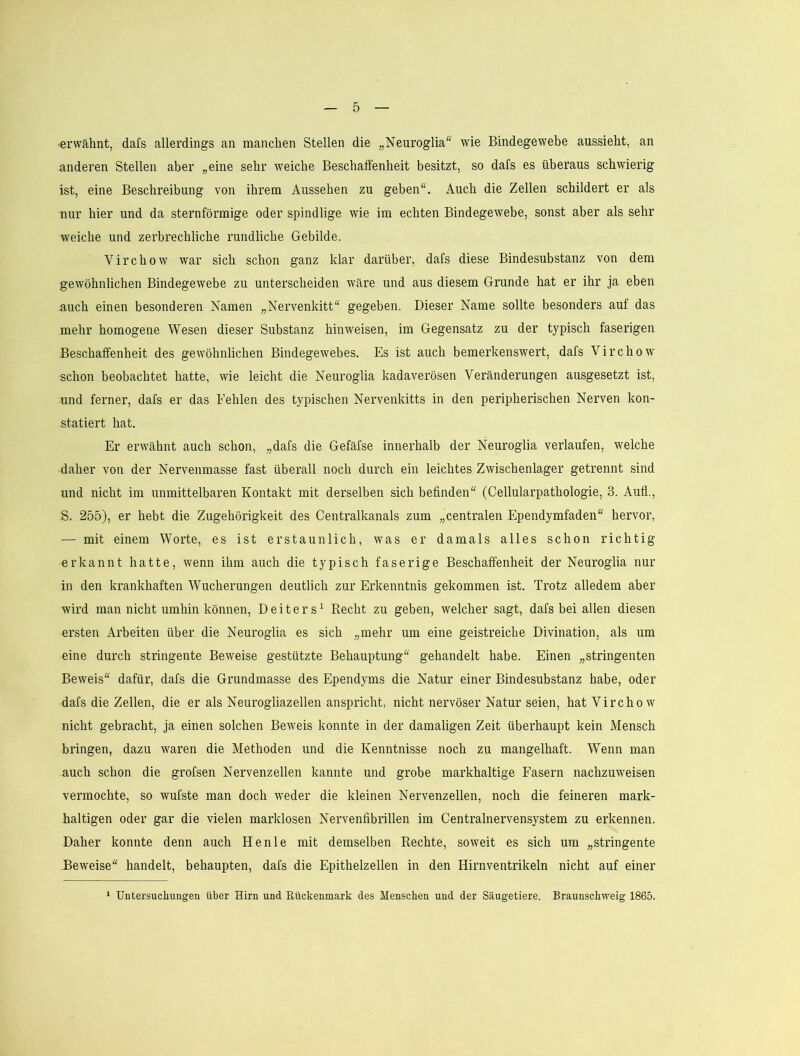 erwähnt, dafs allerdings an manchen Stellen die „Neuroglia wie Bindegewebe aussieht, an anderen Stellen aber „eine sehr weiche Beschaffenheit besitzt, so dafs es überaus schwierig ist, eine Beschreibung von ihrem Aussehen zu geben“. Auch die Zellen schildert er als nur hier und da sternförmige oder spindlige wie im echten Bindegewebe, sonst aber als sehr weiche und zerbrechliche rundliche Gebilde. Virchow war sich schon ganz klar darüber, dafs diese Bindesubstanz von dem gewöhnlichen Bindegewebe zu unterscheiden wäre und aus diesem Grunde hat er ihr ja eben auch einen besonderen Namen „Nervenkitt“ gegeben. Dieser Name sollte besonders auf das mehr homogene Wesen dieser Substanz hinweisen, im Gegensatz zu der typisch faserigen Beschaffenheit des gewöhnlichen Bindegewebes. Es ist auch bemerkenswert, dafs Virchow schon beobachtet hatte, wie leicht die Neuroglia kadaverösen Veränderungen ausgesetzt ist, und ferner, dafs er das Fehlen des typischen Nervenkitts in den peripherischen Nerven kon- statiert hat. Er erwähnt auch schon, „dafs die Gefäfse innerhalb der Neuroglia verlaufen, welche daher von der Nervenmasse fast überall noch durch ein leichtes Zwischenlager getrennt sind und nicht im unmittelbaren Kontakt mit derselben sich befinden“ (Cellularpathologie, 3. Auü., S. 255), er hebt die Zugehörigkeit des Centralkanals zum „centralen Ependymfaden“ hervor, — mit einem Worte, es ist erstaunlich, was er damals alles schon richtig erkannt hatte, wenn ihm auch die typisch faserige Beschaffenheit der Neuroglia nur in den krankhaften Wucherungen deutlich zur Erkenntnis gekommen ist. Trotz alledem aber wird man nicht umhin können, Deiters^ Recht zu geben, welcher sagt, dafs bei allen diesen ersten Arbeiten über die Neuroglia es sich „mehr um eine geistreiche Divination, als um eine durch stringente Beweise gestützte Behauptung“ gehandelt habe. Einen „stringenten Beweis“ dafür, dafs die Grundmasse des Ependyms die Natur einer Bindesubstanz habe, oder dafs die Zellen, die er als Neurogliazellen anspricht, nicht nervöser Natur seien, hat Virchow nicht gebracht, ja einen solchen Beweis konnte in der damaligen Zeit überhaupt kein Mensch bringen, dazu waren die Methoden und die Kenntnisse noch zu mangelhaft. Wenn man auch schon die grofsen Nervenzellen kannte und grobe markhaltige Fasern nachzuweisen vermochte, so wufste man doch weder die kleinen Nervenzellen, noch die feineren mark- haltigen oder gar die vielen marklosen Nervenfibrillen im Centralnervensystem zu erkennen. Daher konnte denn auch Henle mit demselben Rechte, soweit es sich um „stringente Beweise“ handelt, behaupten, dafs die Epithelzellen in den Hirnventrikeln nicht auf einer