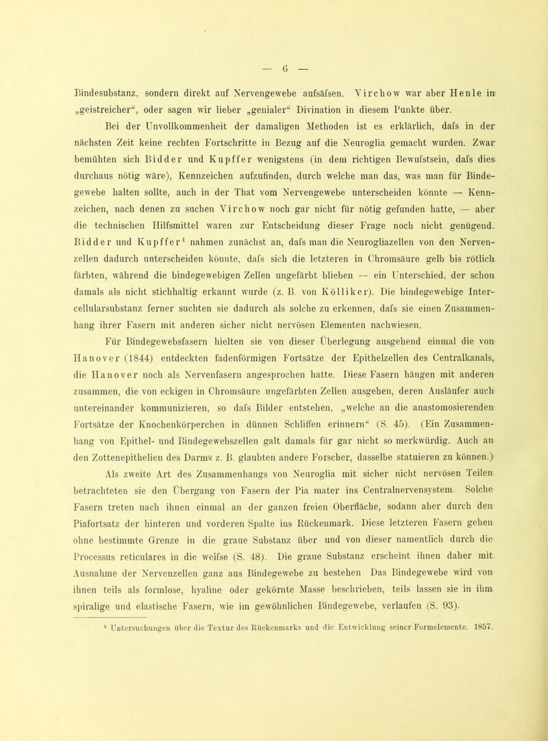 Bindesubstanz, sondern direkt auf Nervengewebe aufsäfsen. Vircbow war aber Henle in „geistreicher“, oder sagen wir lieber „genialer“ Divination in diesem Punkte über. Bei der Unvollkommenheit der damaligen Methoden ist es erklärlich, dafs in der nächsten Zeit keine rechten Fortschritte in Bezug auf die Neuroglia gemacht wurden. Zwar bemühten sich Bidder und Kupffer wenigstens (in dem richtigen Bewufstsein, dafs dies durchaus nötig wäre), Kennzeichen aufzufinden, durch welche man das, was man für Binde- gewebe halten sollte, auch in der That vom Nervengewebe unterscheiden könnte — Kenn- zeichen, nach denen zu suchen Virchow noch gar nicht für nötig gefunden hatte, — aber die technischen Hilfsmittel waren zur Entscheidung dieser Frage noch nicht genügend. Bidder und Kupffer^ nahmen zunächst an, dafs man die Neurogliazellen von den Nerven- zellen dadurch unterscheiden könnte, dafs sich die letzteren in Chromsäure gelb bis rötlich färbten, während die bindegewebigen Zellen ungefärbt blieben ~ ein Unterschied, der schon damals als nicht stichhaltig erkannt wurde (z. B. von Kölliker). Die bindegewebige Inter- cellularsubstanz ferner suchten sie dadurch als solche zu erkennen, dafs sie einen Zusammen- hang ihrer Fasern mit anderen sicher nicht nervösen Elementen nachwiesen. Für Bindegewebsfasern hielten sie von dieser Überlegung ausgehend einmal die von Hanover (1844) entdeckten fadenförmigen Fortsätze der Epithelzellen des Centralkanals, die Hanover noch als Nervenfasern angesprochen hatte. Diese Fasern hängen mit anderen zusammen, die von eckigen in Chromsäure ungefärbten Zellen ausgehen, deren Ausläufer auch untereinander kommunizieren, so dafs Bilder entstehen, „welche an die anastomosierenden Fortsätze der Knochenkörperchen in dünnen Schliffen erinnern“ (S. 45). (Ein Zusammen- hang von Epithel- und Bindegewebszellen galt damals für gar nicht so merkwürdig. Auch an den Zottenepithelien des Darms z. B. glaubten andere Forscher, dasselbe statuieren zu können.) Als zweite Art des Zusammenhangs von Neuroglia mit sicher nicht nervösen Teilen betrachteten sie den Übergang von Fasern der Pia mater ins Centralnervensystem. Solche Fasern treten nach ihnen einmal an der ganzen freien Oberfläche, sodann aber durch den Piafortsatz der hinteren und vorderen Spalte ins Kückenmark. Diese letzteren Fasern gehen ohne bestimmte Grenze in die graue Substanz über und von dieser namentlich durch die Processus reticulares in die weifse (S. 48). Die graue Substanz erscheint ihnen daher mit Ausnahme der Nervenzellen ganz aus Bindegewebe zu bestehen Das Bindegewebe wird von ihnen teils als formlose, hyaline oder gekörnte Masse beschrieben, teils lassen sie in ihm spiralige und elastische Fasern, wie im gewöhnlichen Bindegewebe, verlaufen (S. 93). ’ Untersuchungen über die Textur des Rückenmarks und die Entwicklung seiner Formelemente. 1857-