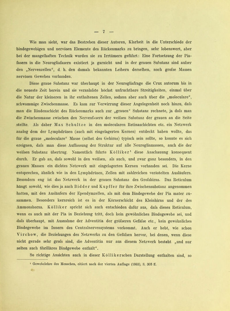 Wie man sieht, war das Bestreben dieser Autoren, Klarheit in die Unterschiede der bindegewebigen und nervösen Elemente des Rückenmarks zu bringen, sehr lobenswert, aber bei der mangelhaften Technik wurden sie zu Irrtümern geführt: Eine Fortsetzung der Pia- fasern in die Neurogliafasern existiert ja garnicht und in der grauen Substanz sind aufser den „Nervenzellen“, d. h. den damals bekannten Leibern derselben, noch grofse Massen nervösen Gewebes vorhanden. Diese graue Substanz war überhaupt in der Neurogliafrage die Crux autorum bis in die neueste Zeit herein und sie veranlafste höchst unfruchtbare Streitigkeiten, einmal über die Natur der kleineren in ihr enthaltenen Zellen, sodann aber auch über die „moleculare“, schwammige Zwischenmasse. Es kam zur Verwirrung dieser Angelegenheit noch hinzu, dafs man die Rindenschicht des Rückenmarks auch zur „grauen“ Substanz rechnete, ja dafs man die Zwischenmasse zwischen den Nervenfnsern der weifsen Substanz der grauen an die Seite stellte. Als daher Max Schnitze in den molecularen Retinaschichten etc. ein Netzwerk analog dem der Lymphdrüsen (auch mit eingelagerten Kernen) entdeckt haben wollte, das für die graue „moleculare“ Masse (selbst des Gehirns) typisch sein sollte, so konnte es sich ereignen, dafs man diese Auffassung der Struktur auf alle Neurogliamassen, auch die der weifsen Substanz übertrug. Namentlich führte Kölliker' diese Anschauung konsequent durch. Er gab an, dafs sowohl in den weifsen, als auch, und zwar ganz besonders, in den grauen Massen ein dichtes Netzwerk mit eingelagerten Kernen vorhanden sei. Die Kerne entsprechen, ähnlich wie in den Lymphdrüsen, Zellen mit zahlreichen verästelten Ausläufern. Besonders eng ist das Netzwerk in der grauen Substanz des Grofshirns. Das Reticulum -hängt sowohl, wie dies ja auch Bidder und Kupffer für ihre Zwischensubstanz angenommen hatten, mit den Ausläufern der Ependymzellen, als mit dem Bindegewebe der Pia mater zu- sammen. Besonders kernreich ist es in der Körnerschicht des Kleinhirns und der des Ammonshorns. Kölliker spricht sich auch entschieden dafür aus, dafs dieses Reticulum, wenn es auch mit der Pia in Beziehung tritt, doch kein gewöhnliches Bindegewebe sei, und dafs überhaupt, mit Ausnahme der Adventitia der gröfseren Gefäfse etc., kein gewöhnliches Bindegewebe im Innern des Centralnervensystems vorkommt. Auch er hebt, wie schon Virchow, die Beziehungen des Netzwerks zu den Gefäfsen hervor, bei denen, wenn diese nicht gerade sehr grofs sind, die Adventitia nur aus diesem Netzwerk besteht „und nur selten auch fibrilläres Bindgewebe enthält“. So richtige Ansichten auch in dieser Kölliker sehen Darstellung enthalten sind, so ‘ Gewebelehre des Menschen, eitlert nach der vierten Auflage (1863), S. 303 ff.
