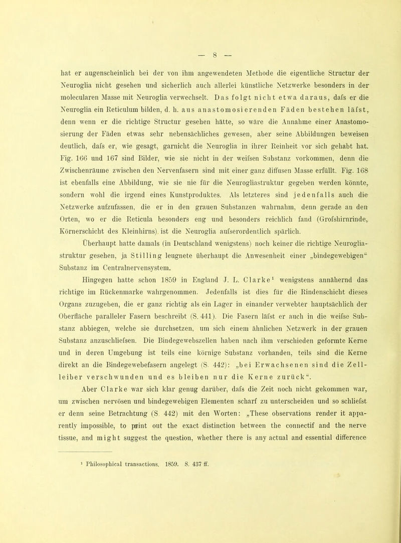 hat er augenscheinlich bei der von ihm angewendeten Methode die eigentliche Structur der Neuroglia nicht gesehen und sicherlich auch allerlei künstliche Netzwerke besonders in der molecularen Masse mit Neuroglia verwechselt. Das folgt nicht etwa daraus, dafs er die Neuroglia ein Reticulum bilden, d. h. aus anastomosierenden Fäden bestehen läfst, denn wenn er die richtige Structur gesehen hätte, so wäre die Annahme einer Anastomo- sierung der Fäden etwas sehr nebensächliches gewesen, aber seine Abbildungen beweisen deutlich, dafs er, wie gesagt, garnicht die Neuroglia in ihrer Reinheit vor sich gehabt hat. Fig. 166 und 167 sind Bilder, wie sie nicht in der weifsen Substanz Vorkommen, denn die Zwischenräume zwischen den Nervenfasern sind mit einer ganz diffusen Masse erfüllt. Fig. 168 ist ebenfalls eine Abbildung, wie sie nie für die Neurogliastruktur gegeben werden könnte, sondern wohl die irgend eines Kunstproduktes. Als letzteres sind jedenfalls auch die Netzwerke aufzufassen, die er in den grauen Substanzen wahrnahm, denn gerade an den Orten, wo er die Reticula besonders eng und besonders reichlich fand (Grofshirnrinde, Körnerschicht des Kleinhirns) ist die Neuroglia aufserordentlich spärlich. Überhaupt hatte damals (in Deutschland wenigstens) noch keiner die richtige Neuroglia- struktur gesehen, ja Stilling leugnete überhaupt die Anwesenheit einer „bindegewebigen“ Substanz im Centralnervensystem. Hingegen hatte schon 1859 in England J. L. Clarke^ wenigstens annähernd das richtige im Rückenmarke wahrgenommen. Jedenfalls ist dies für die Rindenschicht dieses Organs zuzugeben, die er ganz richtig als ein Lager in einander verwebter hauptsächlich der Oberfläche paralleler Fasern beschreibt (S. 441). Die Fasern läfst er auch in die weifse Sub- stanz abbiegen, welche sie durchsetzen, um sich einem ähnlichen Netzwerk in der grauen Substanz anzuschliefsen. Die Biudegewebszellen haben nach ihm verschieden geformte Kerne und in deren Umgebung ist teils eine körnige Substanz vorhanden, teils sind die Kerne direkt an die Bindegewebefasern angelegt (S. 442): „bei Erwachsenen sind die Zell- leiber verschwunden und es bleiben nur die Kerne zurück“. Aber Clarke war sich klar genug darüber, dafs die Zeit noch nicht gekommen war, um zwischen nervösen und bindegewebigen Elementen scharf zu unterscheiden und so schliefst er denn seine Betrachtung (S. 442) mit den Worten: „These observations render it appa- rently impossible, to print out the exact distinction between the connectif and the nerve tissue, and might suggest the question, whether there is any actual and essential difference Philosopliical transactions. 1859. S. 437 ff.
