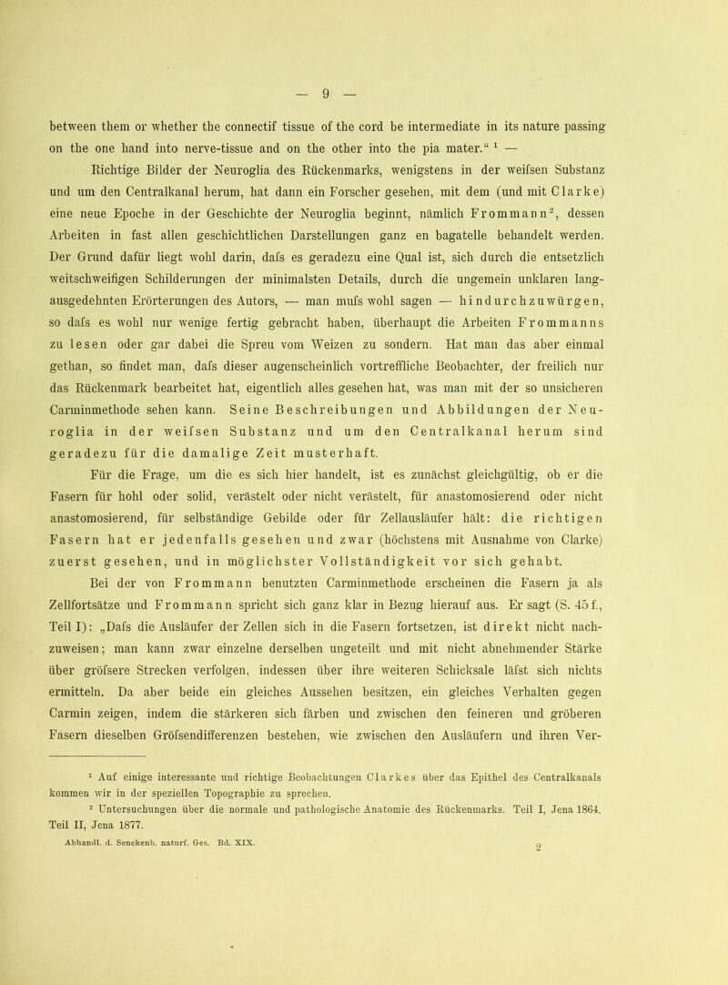 between them or whether tbe connectif tissue of the cord be intermediate in its nature passing on tbe one band into nerve-tissue and on tbe other into the pia mater.“ ^ — Eichtige Bilder der Neuroglia des Eückenmarks, wenigstens in der weifsen Substanz und um den Centralkanal herum, hat dann ein Forscher gesehen, mit dem (und mit Clarke) eine neue Epoche in der Geschichte der Neuroglia beginnt, nämlich Frommann^, dessen Arbeiten in fast allen geschichtlichen Darstellungen ganz en bagatelle behandelt werden. Der Grund dafür liegt wohl darin, dafs es geradezu eine Qual ist, sich durch die entsetzlich weitschweifigen Schilderungen der minimalsten Details, durch die ungemein unklaren lang- ausgedehnten Erörterungen des Autors, — man mufs wohl sagen — hindurchzuwürgen, so dafs es wohl nur wenige fertig gebracht haben, überhaupt die Arbeiten Erommanns zu lesen oder gar dabei die Spreu vom Weizen zu sondern. Hat man das aber einmal gethan, so findet man, dafs dieser augenscheinlich vortreffliche Beobachter, der freilich nur das Eückenmark bearbeitet hat, eigentlich alles gesehen hat, was man mit der so unsicheren Carminmethode sehen kann. Seine Beschreibungen und Abbildungen der Neu- roglia in der weifsen Substanz und um den Centralkanal herum sind geradezu für die damalige Zeit musterhaft. Für die Frage, um die es sich hier handelt, ist es zunächst gleichgültig, ob er die Fasern für hohl oder solid, verästelt oder nicht verästelt, für anastomosierend oder nicht anastomosierend, für selbständige Gebilde oder für Zellausläufer hält: die richtigen Fasern hat er jedenfalls gesehen und zwar (höchstens mit Ausnahme von Clarke) zuerst gesehen, und in möglichster Vollständigkeit vor sich gehabt. Bei der von Frommann benutzten Carminmethode erscheinen die Fasern ja als Zellfortsätze und Frommann spricht sich ganz klar in Bezug hierauf aus. Er sagt (S. 45f., Teill): „Dafs die Ausläufer der Zellen sich in die Fasern fortsetzen, ist direkt nicht nach- zuweisen; man kann zwar einzelne derselben ungeteilt und mit nicht abnehmender Stärke über gröfsere Strecken verfolgen, indessen über ihre weiteren Schicksale läfst sich nichts ermitteln. Da aber beide ein gleiches Aussehen besitzen, ein gleiches Verhalten gegen Carmin zeigen, indem die stärkeren sich färben und zwischen den feineren und gröberen Fasern dieselben Gröfsendififerenzen bestehen, wie zwischen den Ausläufern und ihren Ver- ‘ Auf einige interessante und richtige Beobachtungen Clarkes über das Epithel des Centralkanals kommen wir in der speziellen Topographie zu sprechen. 2 Untersuchungen über die normale und pathologische Anatomie des Rückenmarks. Teil I, Jena 1864. Teil II, Jena 1877. Abhancll. cl. Senckenb. naturf. Ges. Bd. XIX. n