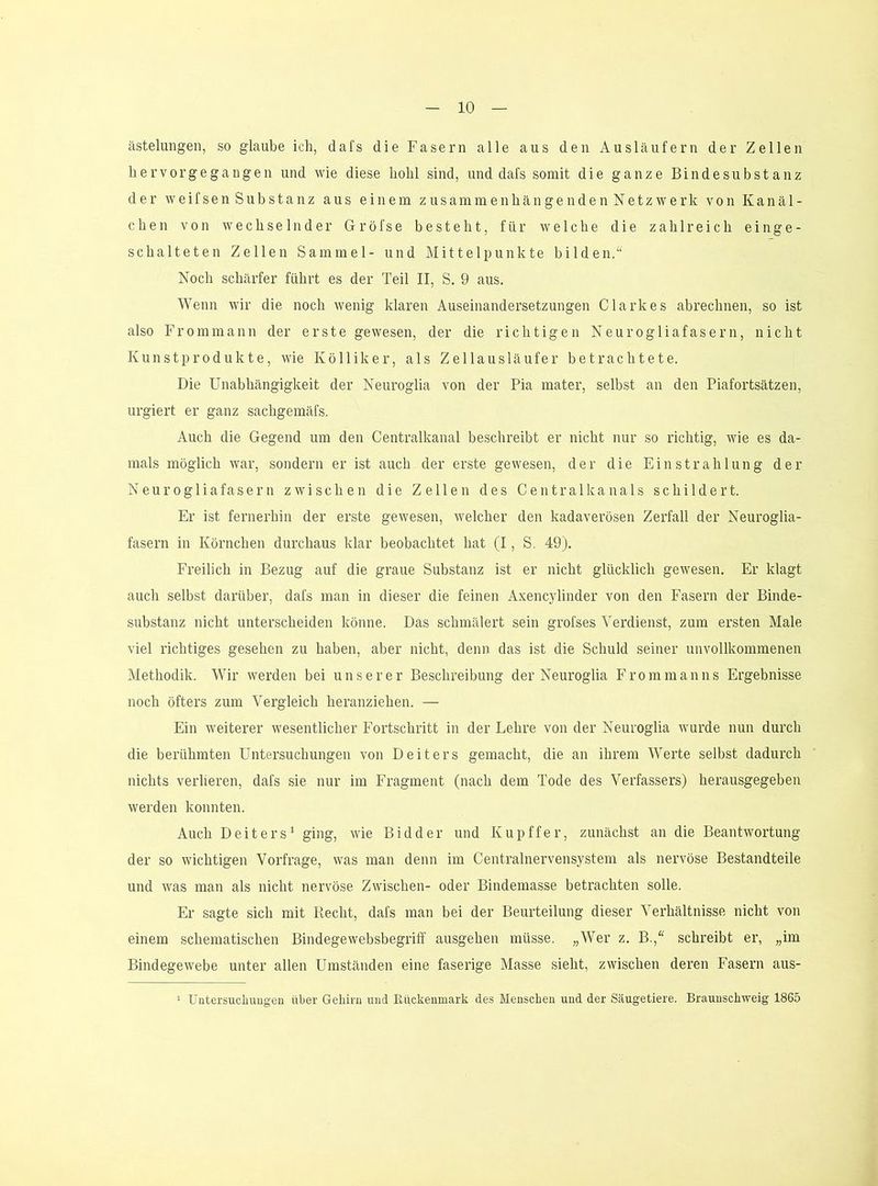 ästelungen, so glaube ich, dafs die Fasern alle aus den Ausläufern der Zellen hervorgegangen und wie diese hohl sind, und dafs somit die ganze Bindesubstanz der weifsen Substanz aus einem zusammenhängenden Netzwerk von Kanäl- chen von wechselnder Gröfse besteht, für welche die zahlreich einge- schalteten Zellen Sammel- und Mittelpunkte bilden.“ Noch schärfer führt es der Teil II, S. 9 aus. Wenn wir die noch wenig klaren Auseinandersetzungen Clarkes abrechnen, so ist also Frommann der erste gewesen, der die richtigen Neurogliafasern, nicht Kunstprodukte, wie Kölliker, als Zellausläufer betrachtete. Die Unabhängigkeit der Neuroglia von der Pia mater, selbst an den Piafortsätzen, urgiert er ganz sachgemäfs. Auch die Gegend um den Centralkanal beschreibt er nicht nur so richtig, wie es da- mals möglich war, sondern er ist auch der erste gewesen, der die Einstrahlung der Neurogliafasern zwischen die Zellen des Centralkanals schildert. Er ist fernerhin der erste gewesen, welcher den kadaverösen Zerfall der Neuroglia- fasern in Körnchen durchaus klar beobachtet hat (I, S. 49). Freilich in Bezug auf die graue Substanz ist er nicht glücklich gewesen. Er klagt auch selbst darüber, dafs man in dieser die feinen Axencylinder von den Fasern der Binde- substanz nicht unterscheiden könne. Das schmälert sein grofses Verdienst, zum ersten Male viel richtiges gesehen zu haben, aber nicht, denn das ist die Schuld seiner unvollkommenen Methodik. Wir werden bei unserer Beschreibung der Neuroglia Fromm an ns Ergebnisse noch öfters zum Vergleich heranziehen. — Ein weiterer wesentlicher Fortschritt in der Lehre von der Neuroglia wurde nun durch die berühmten Untersuchungen von Deiters gemacht, die an ihrem Werte selbst dadurch nichts verlieren, dafs sie nur im Fragment (nach dem Tode des Verfassers) herausgegeben werden konnten. Auch Deiters' ging, wie Bidder und Kupffer, zunächst an die Beantwortung der so wichtigen Vorfrage, was man denn im Centralnervensystem als nervöse Bestandteile und was man als nicht nervöse Zwischen- oder Bindemasse betrachten solle. Er sagte sich mit Recht, dafs man bei der Beurteilung dieser Verhältnisse nicht von einem schematischen Bindegewebsbegriff ausgehen müsse. „Wer z. B.,“ schreibt er, „im Bindegewebe unter allen Umständen eine faserige Masse sieht, zwischen deren Fasern aus-