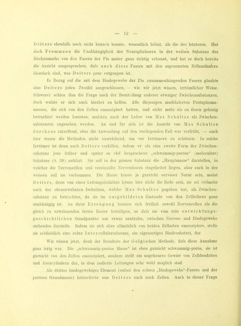 Deiters ebenfalls noch nicht kennen konnte, wesentlich höher, als die des letzteren. Hat doch Frommann die Unabhängigkeit der Neurogliafasern in der weifsen Substanz des Rückenmarks von den Fasern der Pia mater ganz richtig erkannt, und hat er doch bereits die Ansicht ausgesprochen, dafs auch diese Fasern mit den sogenannten Zellausläufern identisch sind, was Deiters ganz entgangen ist. In Bezug auf die mit dem Bindegewebe der Pia zusammenhängenden Fasern glaubte also Deiters jeden Zweifel ausgeschlossen, — wie wir jetzt wissen, irrtümlicher Weise. Schwerer schien ihm die Frage nach der Beurteilung anderer etwaiger Zwischensubstanzen, doch wufste er sich auch hierbei zu helfen. Alle diejenigen modifizierten Protoplasma- massen, die sich von den Zellen emanzipiert hatten, und nicht mehr als zu ihnen gehörig betrachtet werden konnten, mufsten nach der Lehre von Max Schnitze als Zwischen- substanzen angesehen werden. An und für sich ist die Ansicht von Max Schnitze durchaus zutreffend, aber die Anwendung auf den vorliegenden Fall war verfrüht, — auch hier waren die Methoden nicht ausreichend, um vor Irrtümern zu schützen. In solche Irrtümer ist denn auch Deiters verfallen, indem er als eine zweite Form der Zwischen- substanz jene früher und später so viel besprochene „schwammig-poröse^^ (moleculäre) Substanz (S. 39) anführt. Sie soll in der grauen Substanz die „Hauptmasse“ darstellen, in welcher die Nervenzellen und vereinzelte Nervenfasern eingebettet liegen, aber auch in der weissen soll sie Vorkommen. Die Masse könne ja garnicht nervöser Natur sein, meint Deiters, denn von einer Leitungsisolation könne hier nicht die Rede sein, sie sei vielmehr nach der obenerwähnten Definition, welche Max Schnitze gegeben hat, als Zwischen- substanz zu betrachten, da sie im ausgebildeten Zustande von den Zellleibern ganz unabhängig ist. An ihrer Erzeugung können sich freilich sowohl Nervenzellen als die gleich zu erwähnenden freien Kerne beteiligen, so dafs sie vom rein entwicklungs- geschichtlichen Standpunkte aus etwas neutrales, zwischen Nerven- und Bindegewebe stehendes darstelle. Indem sie sich aber allmählich von beiden Zellarten emanzipiere, stelle sie schliefslich eine echte I n t e r cellularsubstanz, ein eigenartiges Bindesubstrat, dar. Wir wissen jetzt, dank der Resultate der Golgisehen Methode, dafs diese Annahme ganz irrig war. Die „schwammig-poröse Masse“ ist eben garnicht schwammig-porös, sie ist garnicht von den Zellen emanzipiert, sondern stellt ein ungeheures Gewirr von Zelldendriten und Axencylindern dar, in dem isolierte Leitungen sehr wohl möglich sind. Als drittes bindegewebiges Element (aufser den echten „Bindegewebs“-Easern und der porösen Grundmasse) betrachtete nun Deiters auch noch Zellen. Auch in dieser Frage
