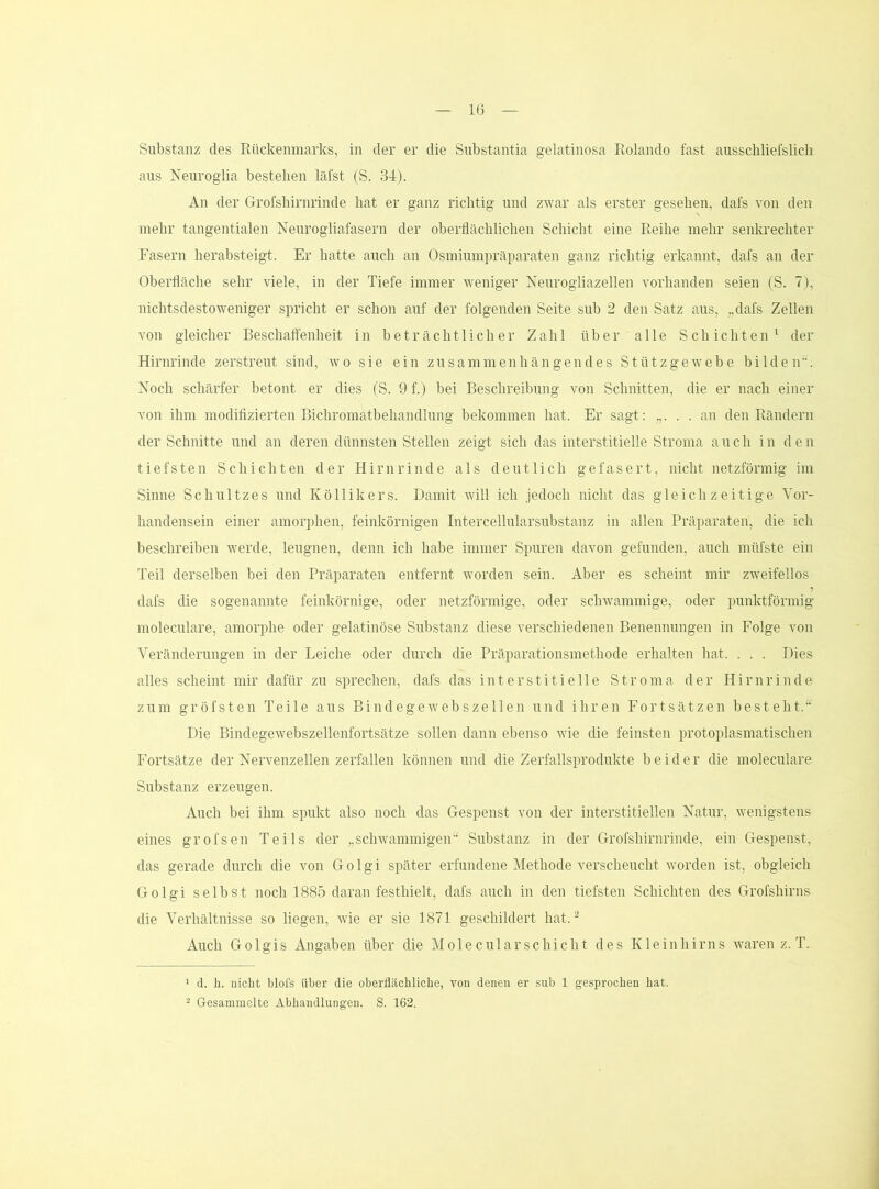 Substanz des Rückenmarks, in der er die Substantia gelatinosa Rolando fast ausscbliefslicli aus Neuroglia besteben läfst (S. 34). An der Grofsbirnrinde bat er ganz richtig und zwar als erster gesehen, dafs von den mehr tangentialen Neurogliafasern der oberflächlichen Schicht eine Reihe mehr senkrechter Fasern herabsteigt. Er hatte auch an Osmiumpräparaten ganz richtig erkannt, dafs an der Oberfläche sehr viele, in der Tiefe immer weniger Neurogliazellen vorhanden seien (S. 7), nichtsdestoweniger spricht er schon auf der folgenden Seite sub 2 den Satz aus, „dafs Zellen von gleicher Beschaft'enheit in beträchtlicher Zahl über alle Schichten^ der Hirnrinde zerstreut sind, wo sie ein zusammenhängendes Stütz ge webe bilden. Noch schärfer betont er dies (S. 9 f.) bei Beschreibung von Schnitten, die er nach einer von ihm modifizierten Bichromatbehandlung bekommen hat. Er sagt: „. . . an den Rändern der Schnitte und an deren dünnsten Stellen zeigt sich das interstitielle Stroma auch in den tiefsten Schichten der Hirnrinde als deutlich gefasert, nicht netzförmig im Sinne Schnitzes und Köllikers. Damit will ich jedoch nicht das gleichzeitige Vor- handensein einer amorphen, feinkörnigen Intercellularsubstanz in allen Präparaten, die ich beschreiben werde, leugnen, denn ich habe immer Spuren davon gefunden, auch müfste ein Teil derselben bei den Präparaten entfernt worden sein. Aber es scheint mir zweifellos dafs die sogenannte feinkörnige, oder netzförmige, oder schwammige, oder punktförmig moleculare, amori^he oder gelatinöse Substanz diese verschiedenen Benennungen in Folge von Veränderungen in der Leiche oder durch die Präparationsmethode erhalten hat. . . . Dies alles scheint mir dafür zu sprechen, dafs das interstitielle Stroma der Hirnrinde zum gröfsten Teile aus Bindegewebszellen und ihren Fortsätzen besteht. Die Bindegewebszellenfortsätze sollen dann ebenso wie die feinsten protoplasmatischen Fortsätze der Nervenzellen zerfallen können und die Zerfallsprodukte beider die moleculare Substanz erzeugen. Auch bei ihm spukt also noch das Gespenst von der interstitiellen Natur, wenigstens eines grofsen Teils der „schwammigen“ Substanz in der Grofsbirnrinde, ein Gespenst, das gerade durch die von G o 1 g i später erfundene Methode verscheucht worden ist, obgleich Golgi selbst noch 1885 daran festhielt, dafs auch in den tiefsten Schichten des Grofshirns die Verhältnisse so liegen, wie er sie 1871 geschildert hat.^ Auch Golgis Angaben über die Molecularschiebt des Kleinhirns waren z. T. 1 d. h. nicht blofs über die oberflächliche, von denen er sub 1 gesprochen hat. 2 Gesammelte Abhandlungen. S. 162.