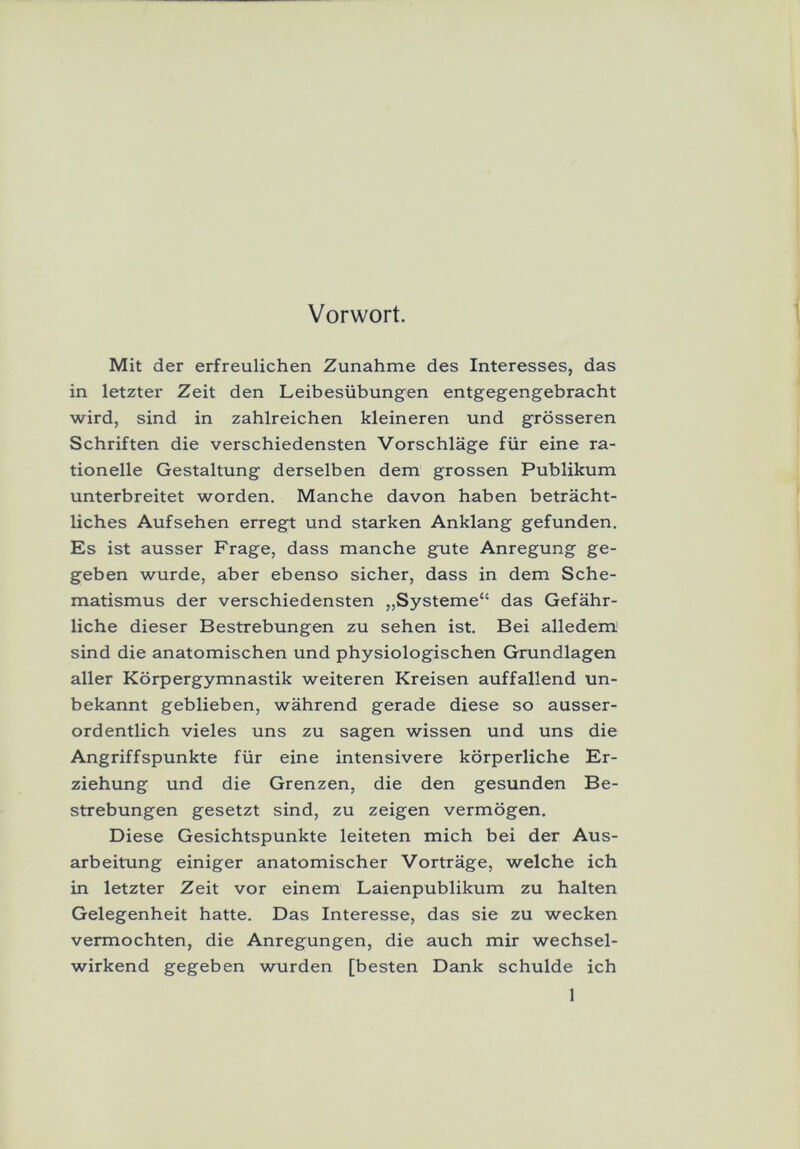 Vorwort. Mit der erfreulichen Zunahme des Interesses, das in letzter Zeit den Leibesübungen entgegengebracht wird, sind in zahlreichen kleineren und grösseren Schriften die verschiedensten Vorschläge für eine ra- tionelle Gestaltung derselben dem grossen Publikum unterbreitet worden. Manche davon haben beträcht- liches Aufsehen erregt und starken Anklang gefunden. Es ist ausser Frage, dass manche gute Anregung ge- geben wurde, aber ebenso sicher, dass in dem Sche- matismus der verschiedensten ,,Systeme“ das Gefähr- liche dieser Bestrebungen zu sehen ist. Bei alledem sind die anatomischen und physiologischen Grundlagen aller Körpergymnastik weiteren Kreisen auffallend un- bekannt geblieben, während gerade diese so ausser- ordentlich vieles uns zu sagen wissen und uns die Angriffspunkte für eine intensivere körperliche Er- ziehung und die Grenzen, die den gesunden Be- strebungen gesetzt sind, zu zeigen vermögen. Diese Gesichtspunkte leiteten mich bei der Aus- arbeitung einiger anatomischer Vorträge, welche ich in letzter Zeit vor einem Laienpublikum zu halten Gelegenheit hatte. Das Interesse, das sie zu wecken vermochten, die Anregungen, die auch mir wechsel- wirkend gegeben wurden [besten Dank schulde ich