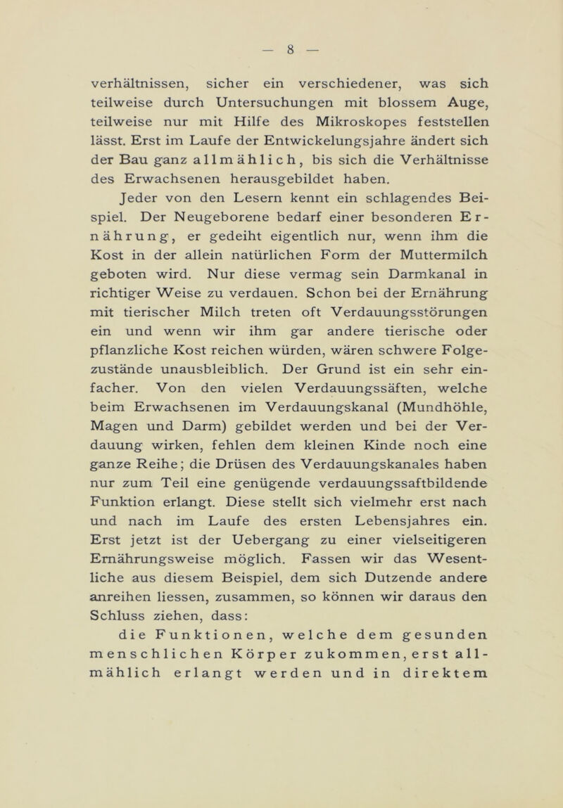 Verhältnissen, sicher ein verschiedener, was sich teilweise durch Untersuchungen mit blossem Auge, teilweise nur mit Hilfe des Mikroskopes feststellen lässt. Erst im Laufe der Entwickelungsjahre ändert sich der Bau ganz allmählich, bis sich die Verhältnisse des Erwachsenen herausgebildet haben. Jeder von den Lesern kennt ein schlagendes Bei- spiel. Der Neugeborene bedarf einer besonderen Er- nährung, er gedeiht eigentlich nur, wenn ihm die Kost in der allein natürlichen Form der Muttermilch geboten wird. Nur diese vermag sein Darmkanal in richtiger Weise zu verdauen. Schon bei der Ernährung mit tierischer Milch treten oft Verdauungsstörungen ein und wenn wir ihm gar andere tierische oder pflanzliche Kost reichen würden, wären schwere Folge- zustände unausbleiblich. Der Grund ist ein sehr ein- facher. Von den vielen Verdauungssäften, welche beim Erwachsenen im Verdauungskanal (Mundhöhle, Magen und Darm) gebildet werden und bei der Ver- dauung wirken, fehlen dem kleinen Kinde noch eine ganze Reihe; die Drüsen des Verdauungskanales haben nur zum Teil eine genügende verdauungssaftbildende Funktion erlangt. Diese stellt sich vielmehr erst nach und nach im Laufe des ersten Lebensjahres ein. Erst jetzt ist der Uebergang zu einer vielseitigeren Ernährungsweise möglich. Fassen wir das Wesent- liche aus diesem Beispiel, dem sich Dutzende andere anreihen Hessen, zusammen, so können wir daraus den Schluss ziehen, dass: die Funktionen, welche dem gesunden menschlichen Körper zukommen, erst all- mählich erlangt werden und in direktem