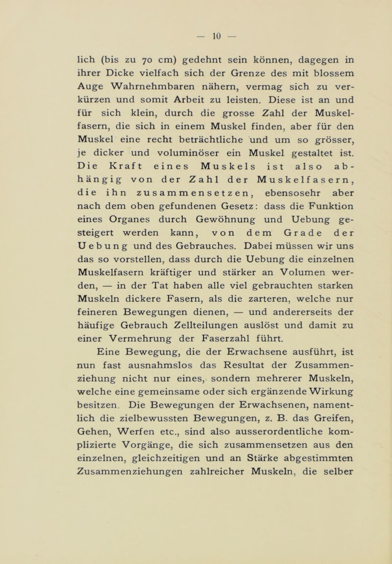 lieh (bis zu 70 cm) gedehnt sein können, dagegen in ihrer Dicke vielfach sich der Grenze des mit blossem Auge Wahrnehmbaren nähern, vermag sich zu ver- kürzen und somit Arbeit zu leisten. Diese ist an und für sich klein, durch die grosse Zahl der Muskel- fasern, die sich in einem Muskel finden, aber für den Muskel eine recht beträchtliche und um so grösser, je dicker und voluminöser ein Muskel gestaltet ist. Die Kraft eines Muskels ist also ab- hängig von der Zahl der Muskelfasern, die ihn zusammensetzen, ebensosehr aber nach dem oben gefundenen Gesetz: dass die Funktion eines Organes durch Gewöhnung und Uebung ge- steigert werden kann, von dem Grade der Uebung und des Gebrauches. Dabei müssen wir uns das so vorstellen, dass durch die Uebung die einzelnen Muskelfasern kräftiger und stärker an Volumen wer- den, — in der Tat haben alle viel gebrauchten starken Muskeln dickere Fasern, als die zarteren, welche nur feineren Bewegungen dienen, — und andererseits der häufige Gebrauch Zellteilungen auslöst und damit zu einer Vermehrung der Faserzahl führt. Eine Bewegung, die der Erwachsene ausführt, ist nun fast ausnahmslos das Resultat der Zusammen- ziehung nicht nur eines, sondern mehrerer Muskeln, welche eine gemeinsame oder sich ergänzende Wirkung besitzen. Die Bewegungen der Erwachsenen, nament- lich die zielbewussten Bewegungen, z. B. das Greifen, Gehen, Werfen etc., sind also ausserordentliche kom- plizierte Vorgänge, die sich zusammensetzen aus den einzelnen, gleichzeitigen und an Stärke abgestimmten Zusammenziehungen zahlreicher Muskeln, die selber