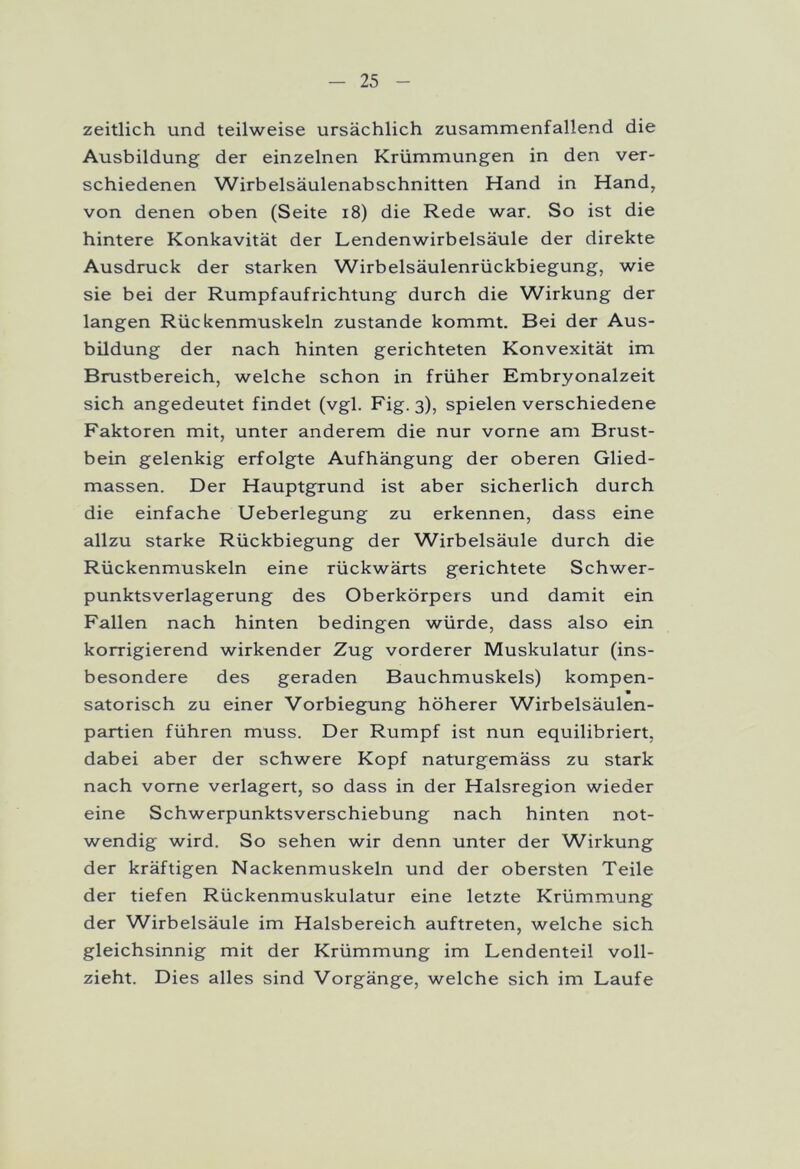 zeitlich und teilweise ursächlich zusammenfallend die Ausbildung der einzelnen Krümmungen in den ver- schiedenen Wirbelsäulenabschnitten Hand in Hand, von denen oben (Seite 18) die Rede war. So ist die hintere Konkavität der Lendenwirbelsäule der direkte Ausdruck der starken Wirbelsäulenrückbiegung, wie sie bei der Rumpfaufrichtung durch die Wirkung der langen Rückenmuskeln zustande kommt. Bei der Aus- bildung der nach hinten gerichteten Konvexität im Brustbereich, welche schon in früher Embryonalzeit sich angedeutet findet (vgl. Fig. 3), spielen verschiedene Faktoren mit, unter anderem die nur vorne am Brust- bein gelenkig erfolgte Aufhängung der oberen Glied- massen. Der Hauptgrund ist aber sicherlich durch die einfache Ueberlegung zu erkennen, dass eine allzu starke Rückbiegung der Wirbelsäule durch die Rückenmuskeln eine rückwärts gerichtete Schwer- punktsverlagerung des Oberkörpers und damit ein Fallen nach hinten bedingen würde, dass also ein korrigierend wirkender Zug vorderer Muskulatur (ins- besondere des geraden Bauchmuskels) kompen- • satorisch zu einer Vorbiegung höherer Wirbelsäulen- partien führen muss. Der Rumpf ist nun equilibriert, dabei aber der schwere Kopf naturgemäss zu stark nach vorne verlagert, so dass in der Halsregion wieder eine Schwerpunktsverschiebung nach hinten not- wendig wird. So sehen wir denn unter der Wirkung der kräftigen Nackenmuskeln und der obersten Teile der tiefen Rückenmuskulatur eine letzte Krümmung der Wirbelsäule im Halsbereich auftreten, welche sich gleichsinnig mit der Krümmung im Lendenteil voll- zieht. Dies alles sind Vorgänge, welche sich im Laufe