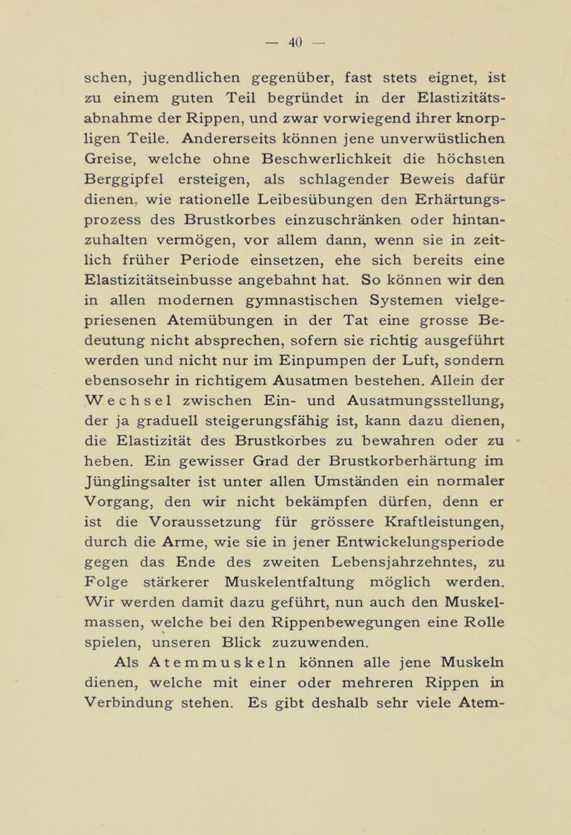 sehen, jugendlichen gegenüber, fast stets eignet, ist zu einem guten Teil begründet in der Elastizitäts- abnahme der Rippen, und zwar vorwiegend ihrer knorp- ligen Teile. Andererseits können jene unverwüstlichen Greise, welche ohne Beschwerlichkeit die höchsten Berggipfel ersteigen, als schlagender Beweis dafür dienen« wie rationelle Leibesübungen den Erhärtungs- prozess des Brustkorbes einzuschränken oder hintan- zuhalten vermögen, vor allem dann, wenn sie in zeit- lich früher Periode einsetzen, ehe sich bereits eine Elastizitätseinbusse angebahnt hat. So können wir den in allen modernen gymnastischen Systemen vielge- priesenen Atemübungen in der Tat eine grosse Be- deutung nicht absprechen, sofern sie richtig ausgeführt werden und nicht nur im Einpumpen der Luft, sondern ebensosehr in richtigem Ausatmen bestehen. Allein der Wechsel zwischen Ein- und Ausatmungsstellung, der ja graduell steigerungsfähig ist, kann dazu dienen, die Elastizität des Brustkorbes zu bewahren oder zu - heben. Ein gewisser Grad der Brustkorberhärtung im Jünglingsalter ist unter allen Umständen ein normaler Vorgang, den wir nicht bekämpfen dürfen, denn er ist die Voraussetzung für grössere Kraftleistungen, durch die Arme, wie sie in jener Entwickelungsperiode gegen das Ende des zweiten Lebensjahrzehntes, zu Folge stärkerer Muskelentfaltung möglich werden. Wir werden damit dazu geführt, nun auch den Muskel- massen, welche bei den Rippenbewegungen eine Rolle spielen, unseren Blick zuzuwenden. Als Atemmuskeln können alle jene Muskeln dienen, welche mit einer oder mehreren Rippen in Verbindung stehen. Es gibt deshalb sehr viele Atem-