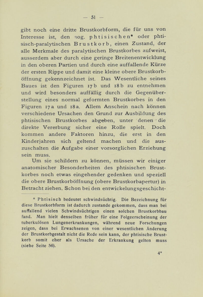 gibt noch eine dritte Brustkorbform, die für uns von Interesse ist, den sog. phtisischen* oder phti- sisch-paralytischen Brustkorb, einen Zustand, der alle Merkmale des paralytischen Brustkorbes aufweist, ausserdem aber durch eine geringe Breitenentwicklung in den oberen Partien und durch eine auffallende Kürze der ersten Rippe und damit eine kleine obere Brustkorb- öffnung gekennzeichnet ist. Das Wesentliche seines Baues ist den Figuren 17 b und 18 b zu entnehmen und wird besonders auffällig durch die Gegenüber- stellung eines normal geformten Brustkorbes in den Figuren 17 a und 18 a. Allem Anschein nach können verschiedene Ursachen den Grund zur Ausbildung des phtisischen Brustkorbes abgeben, unter denen die direkte Vererbung sicher eine Rolle spielt. Doch kommen andere Faktoren hinzu, die erst in den Kinderjahren sich geltend machen und die aus- zuschalten die Aufgabe einer vorsorglichen Erziehung sein muss. Um sie schildern zu können, müssen wir einiger anatomischer Besonderheiten des phtisischen Brust- korbes noch etwas eingehender gedenken und speziell die obere Brustkorböffnung (obere Brustkorbapertur) in Betracht ziehen. Schon bei den entwickelungsgeschicht- * Phtisisch bedeutet schwindsüchtig. Die Bezeichnung für diese Brustkorbform ist dadurch zustande gekommen, dass man bei auffallend vielen Schwindsüchtigen einen solchen Brustkorbbau fand. Man hielt denselben früher für eine Folgeerscheinung der tuberkulösen Lungenerkrankungen, während neue Forschungen zeigen, dass bei Erwachsenen von einer wesentlichen Änderung der Brustkorbgestalt nicht die Rede sein kann, der phtisische Brust- korb somit eher als Ursache der Erkrankung gelten muss (siehe Seite 56). 4*