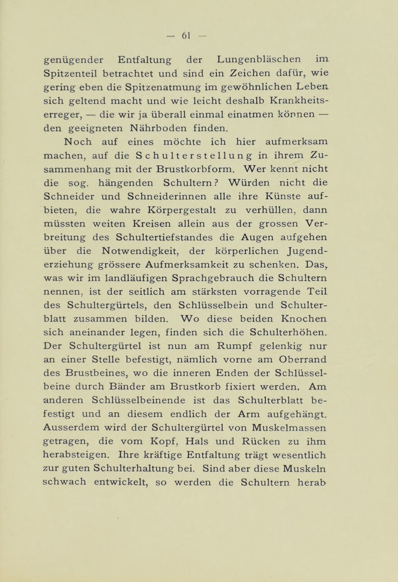 genügender Entfaltung der Lungenbläschen im Spitzenteil betrachtet und sind ein Zeichen dafür, wie gering eben die Spitzenatmung im gewöhnlichen Leben, sich geltend macht und wie leicht deshalb Krankheits- erreger, — die wir ja überall einmal einatmen können — den geeigneten Nährboden finden. Noch auf eines möchte ich hier aufmerksam machen, auf die Schulterstellung in ihrem Zu- sammenhang mit der Brustkorbform. Wer kennt nicht die sog. hängenden Schultern? Würden nicht die Schneider und Schneiderinnen alle ihre Künste auf- bieten, die wahre Körpergestalt zu verhüllen, dann müssten weiten Kreisen allein aus der grossen Ver- breitung des Schultertiefstandes die Augen aufgehen über die Notwendigkeit, der körperlichen Jugend- erziehung grössere Aufmerksamkeit zu schenken. Das, was wir im landläufigen Sprachgebrauch die Schultern nennen, ist der seitlich am stärksten vorragende Teil des Schultergürtels, den Schlüsselbein und Schulter- blatt zusammen bilden. Wo diese beiden Knochen sich aneinander legen, finden sich die Schulterhöhen. Der Schultergürtel ist nun am Rumpf gelenkig nur an einer Stelle befestigt, nämlich vorne am Oberrand des Brustbeines, wo die inneren Enden der Schlüssel- beine durch Bänder am Brustkorb fixiert werden. Am anderen Schlüsselbeinende ist das Schulterblatt be- festigt und an diesem endlich der Arm aufgehängt. Ausserdem wird der Schultergürtel von Muskelmassen getragen, die vom Kopf, Hals und Rücken zu ihm herabsteigen. Ihre kräftige Entfaltung trägt wesentlich zur guten Schulterhaltung bei. Sind aber diese Muskeln schwach entwickelt, so werden die Schultern herab