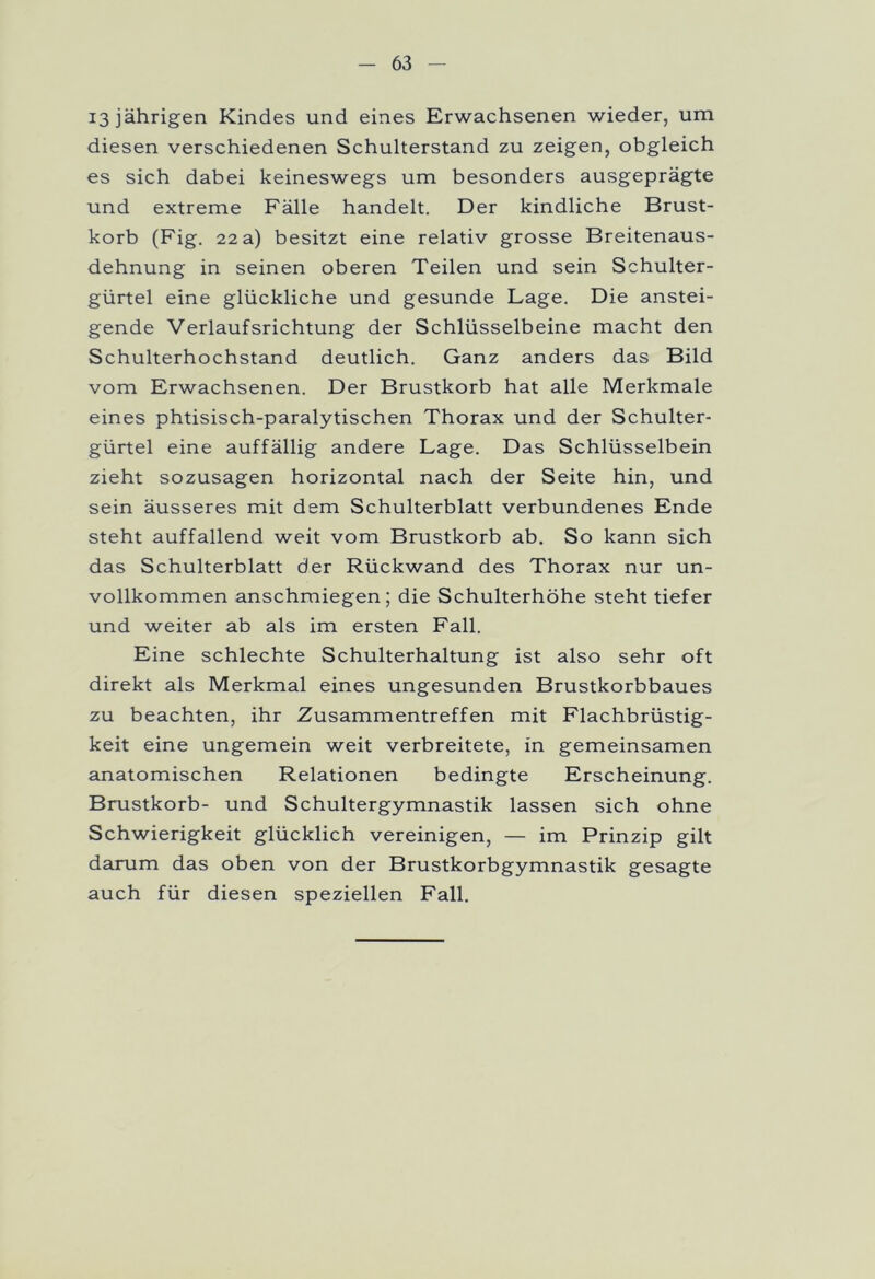 13 jährigen Kindes und eines Erwachsenen wieder, um diesen verschiedenen Schulterstand zu zeigen, obgleich es sich dabei keineswegs um besonders ausgeprägte und extreme Fälle handelt. Der kindliche Brust- korb (Fig. 22 a) besitzt eine relativ grosse Breitenaus- dehnung in seinen oberen Teilen und sein Schulter- gürtel eine glückliche und gesunde Lage. Die anstei- gende Verlaufsrichtung der Schlüsselbeine macht den Schulterhochstand deutlich. Ganz anders das Bild vom Erwachsenen. Der Brustkorb hat alle Merkmale eines phtisisch-paralytischen Thorax und der Schulter- gürtel eine auffällig andere Lage. Das Schlüsselbein zieht sozusagen horizontal nach der Seite hin, und sein äusseres mit dem Schulterblatt verbundenes Ende steht auffallend weit vom Brustkorb ab. So kann sich das Schulterblatt der Rückwand des Thorax nur un- vollkommen anschmiegen; die Schulterhöhe steht tiefer und weiter ab als im ersten Fall. Eine schlechte Schulterhaltung ist also sehr oft direkt als Merkmal eines ungesunden Brustkorbbaues zu beachten, ihr Zusammentreffen mit Flachbrüstig- keit eine ungemein weit verbreitete, in gemeinsamen anatomischen Relationen bedingte Erscheinung. Brustkorb- und Schultergymnastik lassen sich ohne Schwierigkeit glücklich vereinigen, — im Prinzip gilt darum das oben von der Brustkorbgymnastik gesagte auch für diesen speziellen Fall.