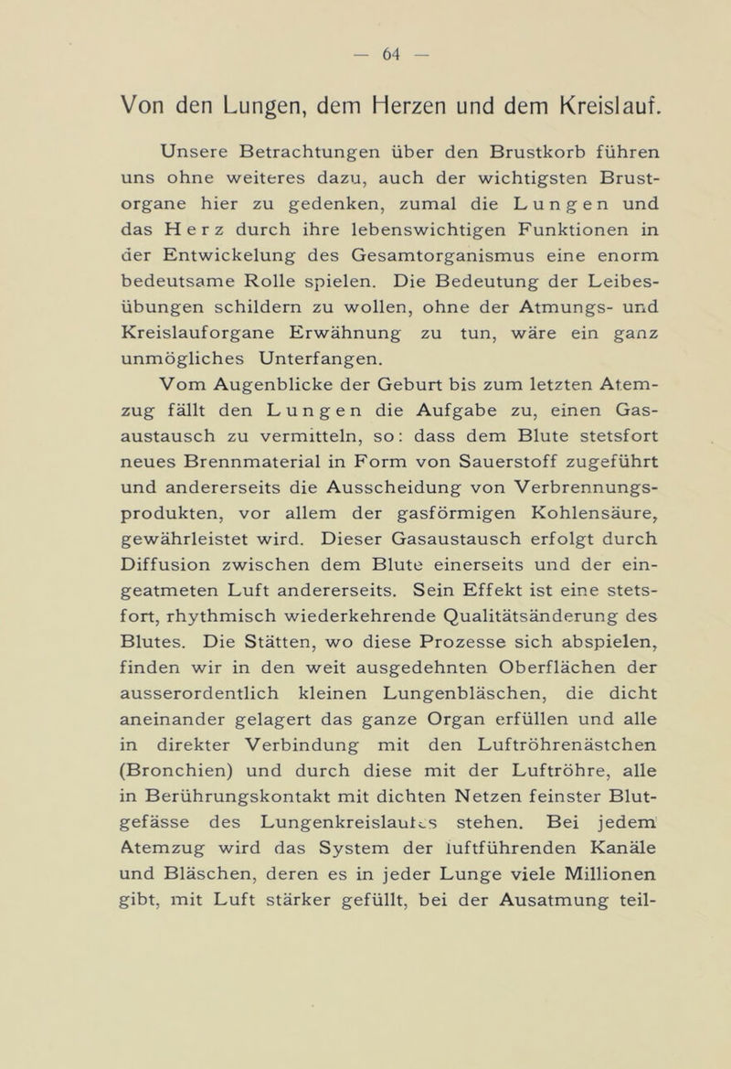 Von den Lungen, dem Herzen und dem Kreislauf. Unsere Betrachtungen über den Brustkorb führen uns ohne weiteres dazu, auch der wichtigsten Brust- organe hier zu gedenken, zumal die Lungen und das Herz durch ihre lebenswichtigen Funktionen in der Entwickelung des Gesamtorganismus eine enorm bedeutsame Rolle spielen. Die Bedeutung der Leibes- übungen schildern zu wollen, ohne der Atmungs- und Kreislauforgane Erwähnung zu tun, wäre ein ganz unmögliches Unterfangen. Vom Augenblicke der Geburt bis zum letzten Atem- zug fällt den Lungen die Aufgabe zu, einen Gas- austausch zu vermitteln, so: dass dem Blute Stetsfort neues Brennmaterial in Form von Sauerstoff zugeführt und andererseits die Ausscheidung von Verbrennungs- produkten, vor allem der gasförmigen Kohlensäure, gewährleistet wird. Dieser Gasaustausch erfolgt durch Diffusion zwischen dem Blute einerseits und der ein- geatmeten Luft andererseits. Sein Effekt ist eine stets- fort, rhythmisch wiederkehrende Qualitätsänderung des Blutes. Die Stätten, wo diese Prozesse sich abspielen, finden wir in den weit ausgedehnten Oberflächen der ausserordentlich kleinen Lungenbläschen, die dicht aneinander gelagert das ganze Organ erfüllen und alle in direkter Verbindung mit den Luftröhrenästchen (Bronchien) und durch diese mit der Luftröhre, alle in Berührungskontakt mit dichten Netzen feinster Blut- gefässe des Lungenkreislaufes stehen. Bei jedem Atemzug wird das System der luftführenden Kanäle und Bläschen, deren es in jeder Lunge viele Millionen gibt, mit Luft stärker gefüllt, bei der Ausatmung teil-