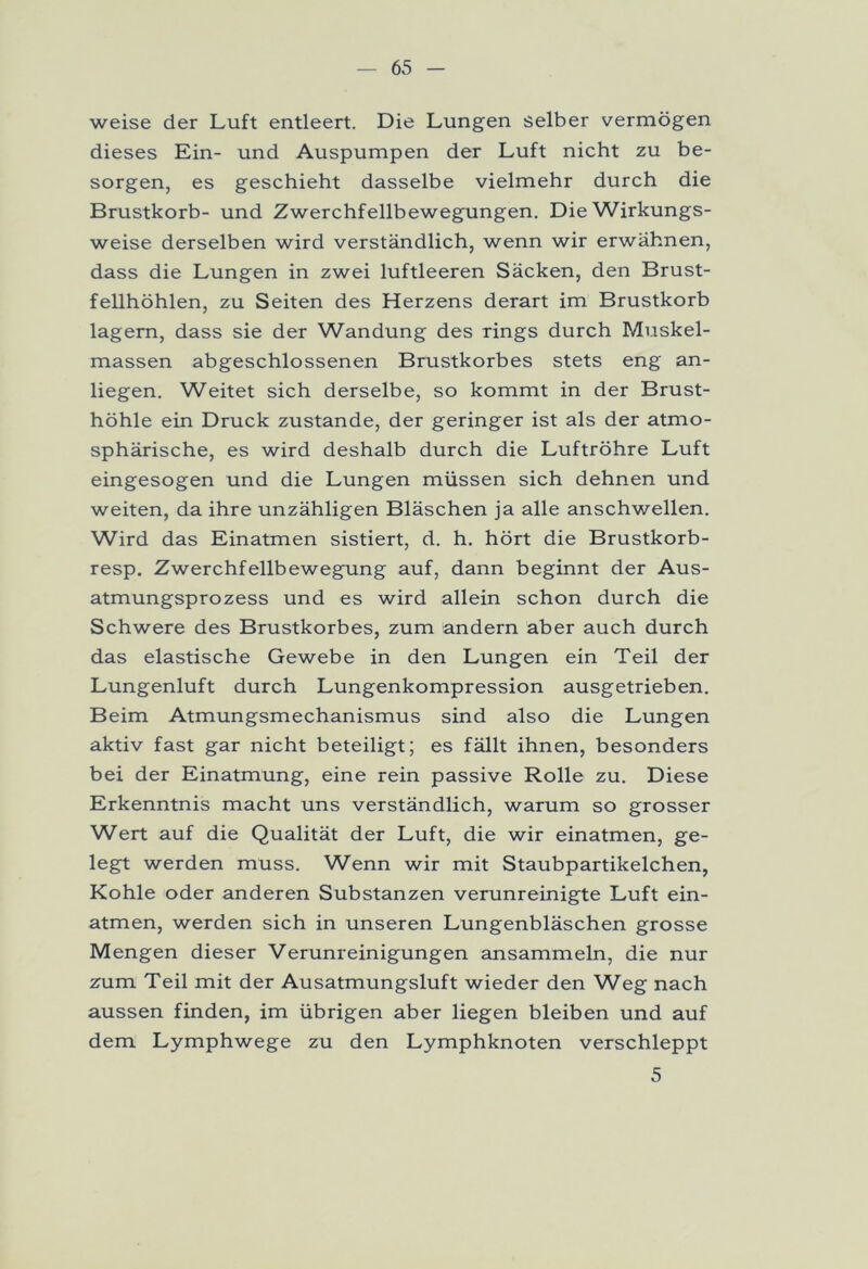 weise der Luft entleert. Die Lungen selber vermögen dieses Ein- und Auspumpen der Luft nicht zu be- sorgen, es geschieht dasselbe vielmehr durch die Brustkorb- und Zwerchfellbewegungen. Die Wirkungs- weise derselben wird verständlich, wenn wir erwähnen, dass die Lungen in zwei luftleeren Säcken, den Brust- fellhöhlen, zu Seiten des Herzens derart im Brustkorb lagern, dass sie der Wandung des rings durch Muskel- massen abgeschlossenen Brustkorbes stets eng an- liegen. Weitet sich derselbe, so kommt in der Brust- höhle ein Druck zustande, der geringer ist als der atmo- sphärische, es wird deshalb durch die Luftröhre Luft eingesogen und die Lungen müssen sich dehnen und weiten, da ihre unzähligen Bläschen ja alle anschwellen. Wird das Einatmen sistiert, d. h. hört die Brustkorb- resp. Zwerchfellbewegung auf, dann beginnt der Aus- atmungsprozess und es wird allein schon durch die Schwere des Brustkorbes, zum andern aber auch durch das elastische Gewebe in den Lungen ein Teil der Lungenluft durch Lungenkompression ausgetrieben. Beim Atmungsmechanismus sind also die Lungen aktiv fast gar nicht beteiligt; es fällt ihnen, besonders bei der Einatmung, eine rein passive Rolle zu. Diese Erkenntnis macht uns verständlich, warum so grosser Wert auf die Qualität der Luft, die wir einatmen, ge- legt werden muss. Wenn wir mit Staubpartikelchen, Kohle oder anderen Substanzen verunreinigte Luft ein- atmen, werden sich in unseren Lungenbläschen grosse Mengen dieser Verunreinigungen ansammeln, die nur zum Teil mit der Ausatmungsluft wieder den Weg nach aussen finden, im übrigen aber liegen bleiben und auf dem Lymphwege zu den Lymphknoten verschleppt 5