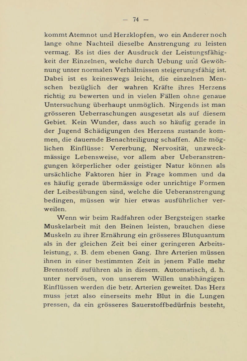 kommt Atemnot und Herzklopfen, wo ein Anderer noch lange ohne Nachteil dieselbe Anstrengung zu leisten vermag. Es ist dies der Ausdruck der Leistungsfähig- keit der Einzelnen, welche durch Uebung und Gewöh- nung unter normalen Verhältnissen steigerungsfähig ist. Dabei ist es keineswegs leicht, die einzelnen Men- schen bezüglich der wahren Kräfte ihres Herzens richtig zu bewerten und in vielen Fällen ohne genaue Untersuchung überhaupt unmöglich. Nirgends ist man grösseren Ueberraschungen ausgesetzt als auf diesem Gebiet. Kein Wunder, dass auch so häufig gerade in der Jugend Schädigungen des Herzens zustande kom- men, die dauernde Benachteiligung schaffen. Alle mög- lichen Einflüsse: Vererbung, Nervosität, unzweck- mässige Lebensweise, vor allem aber Ueberanstren- gungen körperlicher oder geistiger Natur können als ursächliche Faktoren hier in Frage kommen und da es häufig gerade übermässige oder unrichtige Formen der Leibesübungen sind, welche die Ueberanstrengung bedingen, müssen wir hier etwas ausführlicher ver- weilen. Wenn wir beim Radfahren oder Bergsteigen starke Muskelarbeit mit den Beinen leisten, brauchen diese Muskeln zu ihrer Ernährung ein grösseres Blutquantum als in der gleichen Zeit bei einer geringeren Arbeits- leistung, z. B. dem ebenen Gang. Ihre Arterien müssen ihnen in einer bestimmten Zeit in jenem Falle mehr Brennstoff zuführen als in diesem. Automatisch, d. h. unter nervösen, von unserem Willen unabhängigen Einflüssen werden die betr. Arterien geweitet. Das Herz muss jetzt also einerseits mehr Blut in die Lungen pressen, da ein grösseres Sauerstoffbedürfnis besteht,