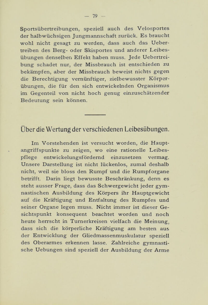 Sportsübertreibungen, speziell auch des Velosportes der halbwüchsigen Jungmannschaft zurück. Es braucht wohl nicht gesagt zu werden, dass auch das Ueber- treiben des Berg- oder Skisportes und anderer Leibes- übungen denselben Effekt haben muss. Jede Uebertrei- bung schadet nur, der Missbrauch ist entschieden zu bekämpfen, aber der Missbrauch beweist nichts gegen die Berechtigung vernünftiger, zielbewusster Körper- übungen, die für den sich entwickelnden Organismus im Gegenteil von nicht hoch genug einzuschätzender Bedeutung sein können. Über die Wertung der verschiedenen Leibesübungen. Im Vorstehenden ist versucht worden, die Haupt- angriffspunkte zu zeigen, wo eine rationelle Leibes- pflege entwickelungsfördernd einzusetzen vermag. Unsere Darstellung ist nicht lückenlos, zumal deshalb nicht, weil sie bloss den Rumpf und die Rumpforgane betrifft. Darin liegt bewusste Beschränkung, denn es steht ausser Frage, dass das Schwergewicht jeder gym- nastischen Ausbildung des Körpers ihr Hauptgewicht auf die Kräftigung und Entfaltung des Rumpfes und seiner Organe legen muss. Nicht immer ist dieser Ge- sichtspunkt konsequent beachtet worden und noch heute herrscht in Turnerkreisen vielfach die Meinung, dass sich die körperliche Kräftigung am besten aus der Entwicklung der Gliedmassenmuskulatur speziell des Oberarmes erkennen lasse. Zahlreiche gymnasti- sche Uebungen sind speziell der Ausbildung der Arme