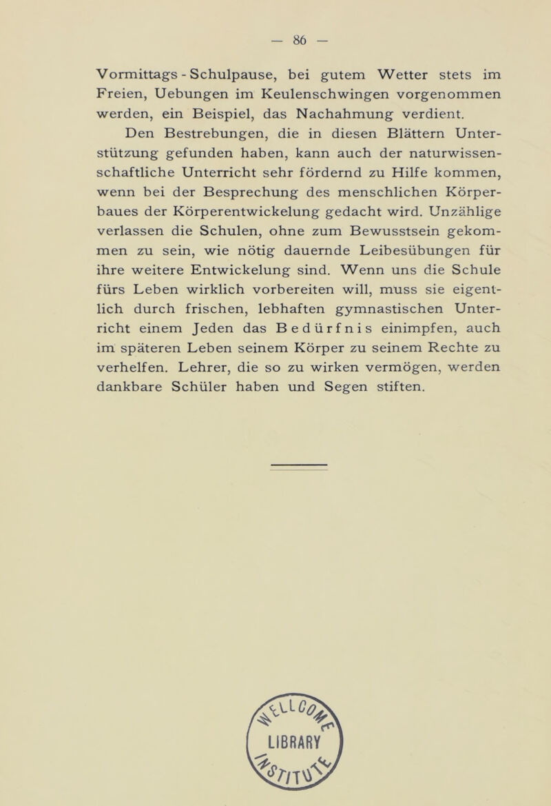 Vormittags - Schulpause, bei gutem Wetter stets im Freien, Uebungen im Keulenschwingen vorgenommen werden, ein Beispiel, das Nachahmung verdient. Den Bestrebungen, die in diesen Blättern Unter- stützung gefunden haben, kann auch der naturwissen- schaftliche Unterricht sehr fördernd zu Hilfe kommen, wenn bei der Besprechung des menschlichen Körper- baues der Körperentwickelung gedacht wird. Unzählige verlassen die Schulen, ohne zum Bewusstsein gekom- men zu sein, wie nötig dauernde Leibesübungen für ihre weitere Entwickelung sind. Wenn uns die Schule fürs Leben wirklich vorbereiten will, muss sie eigent- lich durch frischen, lebhaften gymnastischen Unter- richt einem Jeden das Bedürfnis einimpfen, auch im späteren Leben seinem Körper zu seinem Rechte zu verhelfen. Lehrer, die so zu wirken vermögen, werden dankbare Schüler haben und Segen stiften.