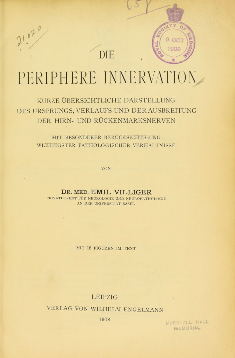 KURZE ÜBERSICHTLICHE DARSTELLUNG DES URSPRUNGS, VERLAUFS UND DER AUSBREITUNG DER HIRN- UND RÜCKENMARKSNERVEN MIT BESONDERER BERÜCKSICHTIGUNG WICHTIGSTER PATHOLOGISCHER VERHÄLTNISSE VON DR. MED. EMIL VILLIGER PRIVATDOZENT FÜR NEUROLOGIE UND NEUROPATHOLOGIE AN DER UNIVERSITÄT BASEL MIT 18 FIGUREN IM TEXT LEIPZIG VERLAG VON WILHELM ENGELMANN 1908 ;-;3TÄLL HALL MEMORIAL