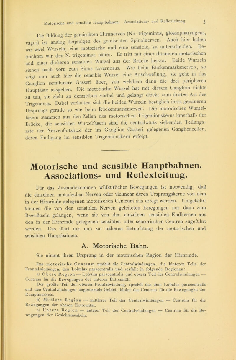 Die Bildung der gemischten Hirnnerven (Nn. Irigeminus, glossopharyngeus, vagus) ist analog derjenigen des gemischten Spinalnerven. Auch hier haben wir zwei Wurzeln, eine motorische und eine sensible, zu unterscheiden. Be- trachten wir den N. trigeminus näher. Er tritt mit einer dünneren motorischen und einer dickeren sensiblen Wurzel aus der Brücke hervor. Beide Wurzeln ziehen nach vorn zum Sinus cavernosus. Wie beim Rückenmarksnerven, so zeigt nun auch hier die sensible Wurzel eine Anschwellung, sie geht in das Ganglion semilunare Gasseri über, von welchem dann die drei peripheren Hauptäste ausgehen. Die motorische Wurzel hat mit diesem Ganglion nichts zu tun, sie zieht an demselben vorbei und gelangt direkt zum dritten Ast des Trigeminus. Dabei verhalten sich die beiden Wurzeln bezüglich ihres genaueren Ursprungs gerade so wie beim Rückenmarksnerven. Die motorischen Wurzel- fasern stammen aus den Zellen des motorischen Trigeminuskerns innerhalb der Brücke, die sensiblen Wurzelfasern sind die centralwärts ziehenden Teilungs- äste der Nervenfortsätze der im Ganglion Gasseri gelegenen Ganglienzellen, deren Endigung im sensiblen Trigeminuskern erfolgt. Motorische und sensible Hauptbahnen. Associations- und Reflexleitung. Für das Zustandekommen willkürlicher Bewegungen ist notwendig, daß die einzelnen motorischen Nerven oder vielmehr deren Ursprungskerne von dem in der Hirnrinde gelegenen motorischen Centrum aus erregt werden. Umgekehrt können die von den sensiblen Nerven geleiteten Erregungen nur dann zum Bewußtsein gelangen, wenn sie von den einzelnen sensiblen Endkernen aus den in der Hirnrinde gelegenen sensiblen oder sensorischen Centren zugeführt werden. Das führt uns nun zur näheren Betrachtung der motorischen und sensiblen Hauptbahnen. A. Motorische Bahn. Sie nimmt ihren Ursprung in der motorischen Region der Hirnrinde. Das motorische Centrum umfaßt die Centralwindungen, die hinteren Teile der Frontalwindungen, den Lobulus paracentralis und zerfällt in folgende Regionen : a) Obere Region — Lobulus paracentralis und oberer Teil der Centralwindungen — Centrum für die Bewegungen der unteren Extremität. Der größte Teil der oberen Frontalwindung, speziell das dem Lobulus paracentralis und den Centralwindungen angrenzende Gebiet, bildet das Centrum für die Bewegungen der Rumpfmuskeln. b) Mittlere Region — mittlerer Teil der Centralwindungen •— Centrum für die Bewegungen der oberen Extremität. c) Untere Region — unterer Teil der Centralwindungen — Centrum für die Be- wegungen der Gesichtsmuskeln.